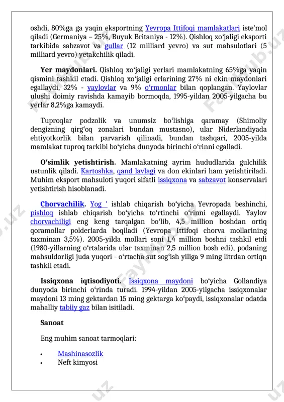radi. 1994-yildan 2005-yilgacha issiqxonalar maydoni 13 ming gektardan 15 ming gektarga koʻpaydi, issiqxonalar odatda mahalliy tabiiy gaz bilan isitiladi. sanoat eng muhim sanoat tarmoqlari: · mashinasozlik · neft kimyosi · samolyot sanoati · kemasozlik · qora metallurgiya · toʻqimachilik sanoati · mebel sanoati · sellyuloza va qogʻoz sanoati · pivo ishlab chiqarish · kiyim ishlab chiqarish. ogʻir sanoat - neftni qayta ishlash, kimyo sanoati, qora metallurgiya va mashinasozlik qirgʻoqboʻyi hududlarida, ayniqsa rotterdamda, shuningdek, ijmeiden, dordrext, arnhem va nijmegenda hududlarida toʻplangan. bu shaharlarning barchasi kemalar yoki kanallar boʻyida joylashgan boʻlib asosiy mahsulot tashuvchanligi suv transporti orqali amalga oshiriladi. shokolad, puro, jin, pivo ishlab chiqarish ham rivojlangan. qazib olish sanoati tabiiy gaz qazib olish muhim (dunyoda 10-oʻrinda egallaydi). gʻarbiy yevropa bozorlari uchun asos boʻlgan groningen provinsiyasidagi gaz koni (2013-yilda groningenda rekord darajada ishlab chiqarish 53,8 milliard kub metrni tashkil etdi); quvurlar u yerdan gazni butun mamlakat boʻylab va eksport uchun tarqatadi. 2010-yillarda …