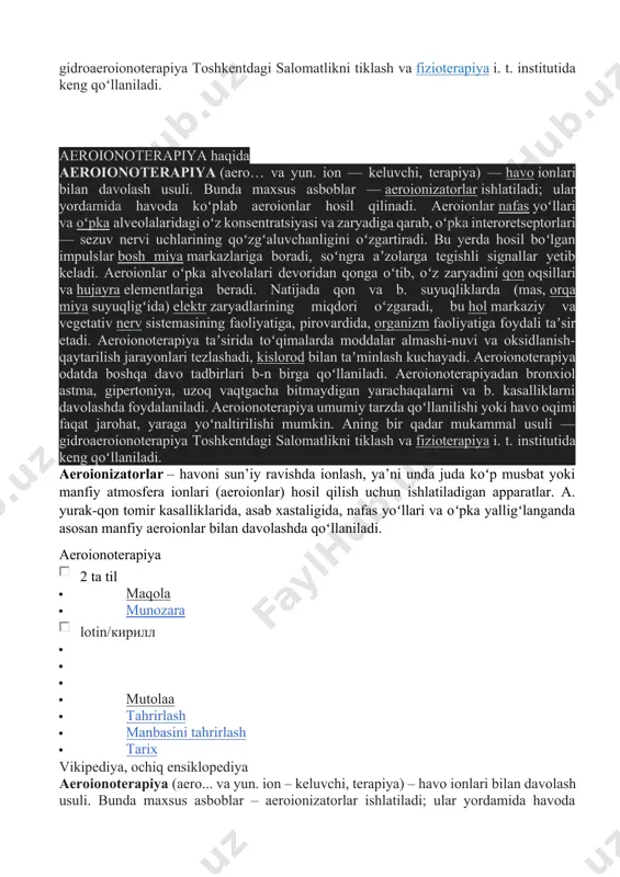 faoliyatiga foydali taʼsir etadi. aeroionoterapiya taʼsirida toʻqimalarda moddalar almashi-nuvi va oksidlanish-qaytarilish jarayonlari tezlashadi, kislorod bilan taʼminlash kuchayadi. aeroionoterapiya odatda boshqa davo tadbirlari b-n birga qoʻllaniladi. aeroionoterapiyadan bronxiol astma, gipertoniya, uzoq vaqtgacha bitmaydigan yarachaqalarni va b. kasalliklarni davolashda foydalaniladi. aeroionoterapiya umumiy tarzda qoʻllanilishi yoki havo oqimi faqat jarohat, yaraga yoʻnaltirilishi mumkin. aning bir qadar mukammal usuli — gidroaeroionoterapiya toshkentdagi salomatlikni tiklash va fizioterapiya i. t. institutida keng qoʻllaniladi. aeroionizatorlar – havoni sun’iy ravishda ionlash, ya’ni unda juda koʻp musbat yoki manfiy atmosfera ionlari (aeroionlar) hosil qilish uchun ishlatiladigan apparatlar. a. yurak-qon tomir kasalliklarida, asab xastaligida, nafas yoʻllari va oʻpka yalligʻlanganda asosan manfiy aeroionlar bilan davolashda qoʻllaniladi. aeroionoterapiya 2 ta til · maqola · munozara lotin/кирилл · · · · mutolaa · tahrirlash · manbasini tahrirlash · tarix vikipediya, ochiq ensiklopediya aeroionoterapiya (aero... va yun. ion – keluvchi, terapiya) – havo ionlari bilan davolash usuli. bunda maxsus asboblar – aeroionizatorlar ishlatiladi; ular …