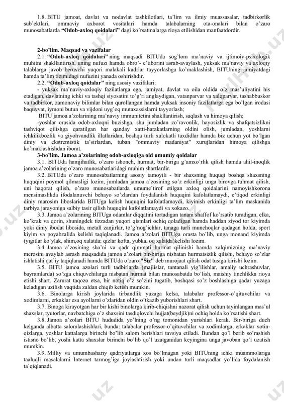 ni olishga, ular sodir etilishining sabab va shart-sharoitlarini bartaraf etishga, professor-o’qituvchilar, xodimlar va talabalarining yuksak huquqiy ong, o’zbekiston respublikasining konstitutsiyasi, qonunlari va boshqa normativ-huquqiy hujjatlariga, fuqarolarning huquq va erkinliklariga qat’iy rioya qilish ruhida tarbiyalashga yo’naltirilgan. 1.3. professor-o’qituvchilar, xodimlar va talabalar qonun hujjatlari va odob-axloq qoidalari talablariga rioya etishlari shart. “odob-axloq qoidalari"ishlab chiqilishida o’zbekiston respublikasi ta’limga oid qonun hujjatlarida fuqarolarga ta’lim, tarbiya berish, kasb-hunar o’rgatishning huquqiy asoslarini belgilashga hamda har kimning bilim olishdan iborat konstitutsiyaviy huquqini ta’minlashga, ta’lim oluvchilarni ma’naviy-axloqiy tarbiyalashning va ma’rifiy ishlarning samarali shakllari hamda uslublarini ishlab chiqish va joriy etishga qaratilganligi sababli otmning asosiy funksiyasi ta’lim va tarbiya berishdan iborat ekanligi nazarda tutilgan. 1.4. “odob-axloq qoidalari” bitu rektori tomonidan tasdiqlanganidan so’ng kuchga kiradi va unga o’zgartirish hamda qo’shimchalar kiritish rektor va universitet ilmiy kengashi qarori bilan amalga oshiriladi. 1.5. “odob-axloq qoidalari” bitu ning ma’muriyati, professor-o’qituvchilari, xodimlari va talabalari (jamoa a’zolari) ning bituga oid o’zaro munosabatlaridagi odob-axloq tamoyillari, rioya …