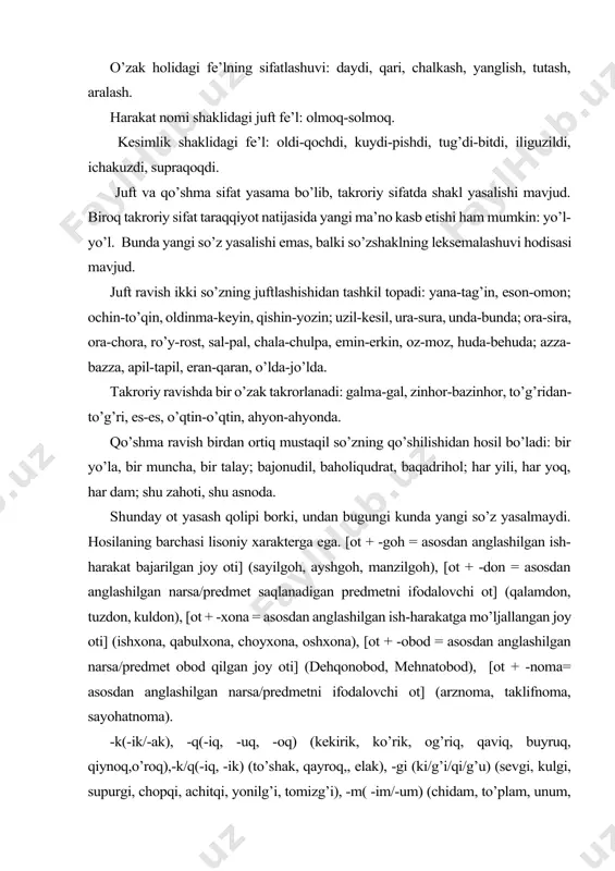 ochdi, kuydi-pishdi, tug’di-bitdi, iliguzildi, ichakuzdi, supraqoqdi. juft va qo’shma sifat yasama bo’lib, takroriy sifatda shakl yasalishi mavjud. biroq takroriy sifat taraqqiyot natijasida yangi ma’no kasb etishi ham mumkin: yo’l-yo’l. bunda yangi so’z yasalishi emas, balki so’zshaklning leksemalashuvi hodisasi mavjud. juft ravish ikki so’zning juftlashishidan tashkil topadi: yana-tag’in, eson-omon; ochin-to’qin, oldinma-keyin, qishin-yozin; uzil-kesil, ura-sura, unda-bunda; ora-sira, ora-chora, ro’y-rost, sal-pal, chala-chulpa, emin-erkin, oz-moz, huda-behuda; azza-bazza, apil-tapil, eran-qaran, o’lda-jo’lda. takroriy ravishda bir o’zak takrorlanadi: galma-gal, zinhor-bazinhor, to’g’ridan-to’g’ri, es-es, o’qtin-o’qtin, ahyon-ahyonda. qo’shma ravish birdan ortiq mustaqil so’zning qo’shilishidan hosil bo’ladi: bir yo’la, bir muncha, bir talay; bajonudil, baholiqudrat, baqadrihol; har yili, har yoq, har dam; shu zahoti, shu asnoda. shunday ot yasash qolipi borki, undan bugungi kunda yangi so’z yasalmaydi. hosilaning barchasi lisoniy xarakterga ega. [ot + -goh = asosdan anglashilgan ish-harakat bajarilgan joy oti] (sayilgoh, ayshgoh, manzilgoh), [ot + -don = asosdan anglashilgan narsa/predmet saqlanadigan predmetni ifodalovchi ot] (qalamdon, tuzdon, kuldon), [ot + …