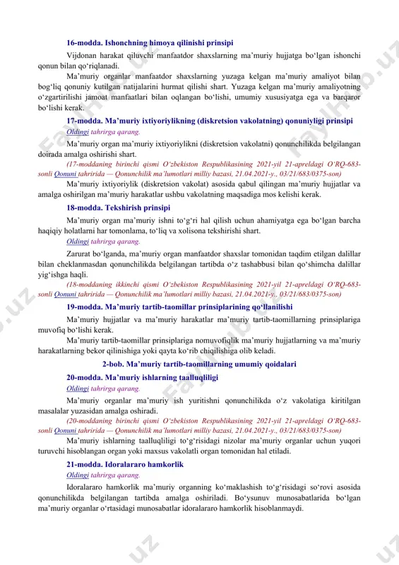 ushunarliligi prinsipi ma’muriy tartib-taomillar ochiq, shaffof va manfaatdor shaxslar uchun tushunarli bo‘lishi lozim. oldingi tahrirga qarang. ma’muriy organlar ma’muriy tartib-taomillar haqidagi axborotdan davlat hokimiyati va boshqaruvi organlari faoliyatining ochiqligi to‘g‘risidagi qonunchilikda belgilangan usullar orqali erkin foydalanilishini ta’minlashi shart. (10-moddaning ikkinchi qismi o‘zbekiston respublikasining 2021-yil 21-apreldagi o‘rq-683-sonli qonuni tahririda — qonunchilik ma’lumotlari milliy bazasi, 21.04.2021-y., 03/21/683/0375-son) lexuz sharhi qarang: o‘zbekiston respublikasining 2014-yil 5-maydagi o‘rq-369-son “davlat hokimiyati va boshqaruvi organlari faoliyatining ochiqligi to‘g‘risida”gi qonunining 11-moddasi. 11-modda. manfaatdor shaxslar huquqlarining ustunligi prinsipi oldingi tahrirga qarang. ma’muriy ish yuritish davomida yuzaga keladigan, qonunchilikning bartaraf etib bo‘lmaydigan barcha qarama-qarshiliklari va noaniqliklari manfaatdor shaxslar o‘rtasida kelishmovchiliklar mavjud bo‘lmagan taqdirda, ushbu manfaatdor shaxslar foydasiga talqin qilinadi. (11-moddaning matni o‘zbekiston respublikasining 2021-yil 21-apreldagi o‘rq-683-sonli qonuni tahririda — qonunchilik ma’lumotlari milliy bazasi, 21.04.2021-y., 03/21/683/0375-son) 12-modda. byurokratik rasmiyatchilikka yo‘l qo‘yilmasligi prinsipi manfaatdor shaxslarga majburiyatlar orqali qiyinchilik tug‘dirish, faqat rasmiy qoidalar va talablarga rioya etilishi maqsadidagina ularga huquqlar berishni rad etish …