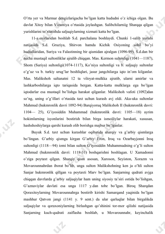 iston, xorazm va movarounnahrdan iborat bo’lib, unga sulton malikshohning ken ja o’hli sulton sanjar hukmronlik qillgan va poytaxti marv bo’lgan. sanjarning qudrati avjga chiqqan davrlarda g’arbiy saljuqiylar ham uning siyosiy ta’siri ostida bo’lishgan, g’aznaviylar davlati esa unga 1117 y.dan tobe bo’lgan. biroq sharqdan qoraxitoylarning movarounnahrga bostirib kirishi samarqand yaqinida bo’lgan mashhur qatvon jangi (1141 y. 9 sent.) da ular qarluqlar bilan birgalikda saljuqiylar va qoraxoniylarning birlashgan qo’shinini tor-mor qilishi natijasida sanjarning kuch-qudrati zaiflasha boshlab, u movarounnahr, keyinchalik xurosonning asosiy qismidan ajraladi. anushteginiylardan qudbiddin muhammad, xususan, otsiz davrlarida xorazm ham s.d.dan ajralib chiqib o’z mustaqilligini tiklagan. otsiz, hatto saljuqiylar poytaxti marvni egallab, nishopurni qamal qilgan (1141—42). sanjarning vafoti (1157) dan so’ng saljuqiylarining xurosondagi hokimligi tugagan. xuroson g’uzlar (o’g’uzlar) tasarrufiga kirgan. 1117 y. saljuqiylarning shom (suriya) sultonligi, 1187 y. kermon sultonligi ham tugatilgan. xorazmshohlar 12-a. 2-yarmidan boshlab g’arbiy saljuqiylarning iroq sultonligiga kuchli zarbalar berishgan. xorazmshoh takash iroq sultonligini ham tor-mor qilib, o’z …