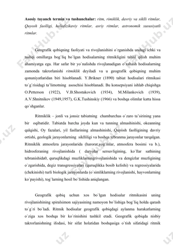 iralsimon sajiyasining namoyon bo`lishiga bog`liq holda qarash to`g`ri bo`ladi. ritmik hodisalar geografik qobiqdagi aylanma harakatlarning o`ziga xos boshqa bir ko`rinishini tashkil etadi. geografik qobiqda nisbiy takrorlanishning ifodasi, bir sifat holatidan boshqasiga o`tish sifatidagi ritmik hodisalarning mavjudligi unda kontinuallik (uzuqsizlik) bilan bir qatorda diskretlik (uzuqlik)ning ham mavjudligini ko`rsatadi. geografik qobiqdagi rivojlanishning kontinualligi va diskretligi dialektik birlikda bo`1adi, ammo bu birlikda kontinuallik ustivor ahamiyatga ega. tabiatda ritmiklik ikki xil – davriylik va sikllik shaklida ro`y beradi. hodisalarning ritmikligi ularning muayyan aniq bir vaqtda takrorlanishini anglatmaydi. har bir navbatdagi o`xshash hodisa o`zidan oldin sodir bo`lgan hodisadan mohiyatiga ko`ra farq qiladi va shu sababli rivojlanish bo`ladi.takror​lanayotgan o`xshash hodisalarning oraliq davri turlicha bo`lishi mumkin. shu sababli ular davriy va siklli shakllarga ajratiladi. nisbatan bir xil vaqt davomida takrorlanadigan tabiiy hodisalar (yerning o`z o`qi atrofida aylanishi natijasida kun va tunning almashinish davri, quyosh atrofida aylanish natijasida fasllarning almashinish davri) davriy ritmlar deyiladi. tabiatda kunlik va yillik …