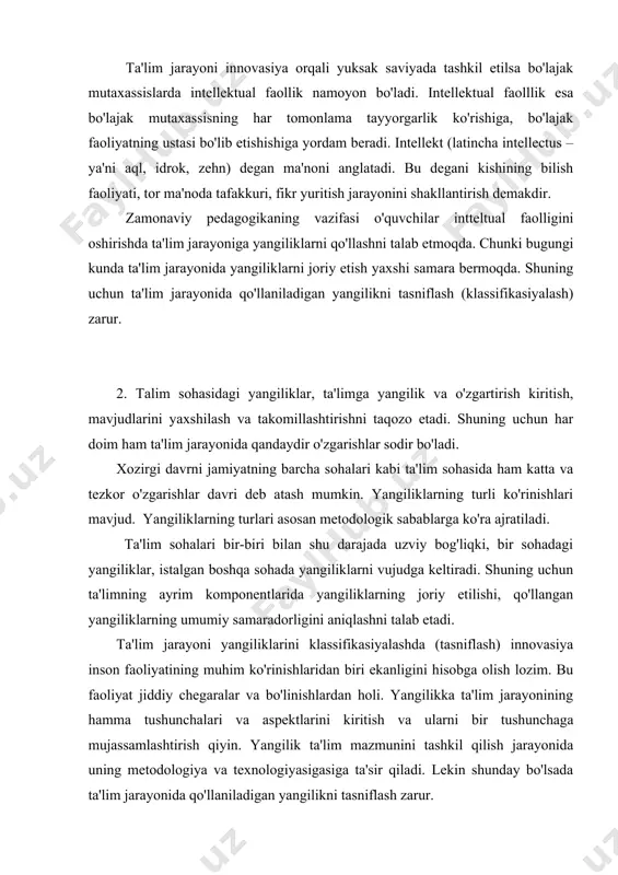ning hamma tushunchalari va aspektlarini kiritish va ularni bir tushunchaga mujassamlashtirish qiyin. yangilik ta'lim mazmunini tashkil qilish jarayonida uning metodologiya va texnologiyasigasiga ta'sir qiladi. lekin shunday bo'lsada ta'lim jarayonida qo'llaniladigan yangilikni tasniflash zarur. bizning fikrimizcha birinchi asosiy mezon bu yangilikning qanday muhitda joriy qilishga bog'liq. ikkinchi mezon yangilikni qo'llashning yo'llari, uchinchisi yangilik joriy qilish tadbirlarining kengligi va chuqurligi, to'rtinchi mezon – yangilikning vujudga kelishiga sabab bo'lgan asos. ta'limning qaysi sohasiga yangiliklarning kiritilishi va qo'llanilishiga qarab, birinchi mezonga quyidagi yangiliklarni kiritish mumkin: 1) ta'lim mazmunida, 2) texnologiyasida, 3) tashkil qilishda, 4) boshqarish tizimida.yangiliklarni joriy qilishning yo'llaridan qat'iy nazar ularni quyidagilarga ajratish mumkin: a) tizimli, rejali, oldindan o'ylangan; b)kutilmagan, o'z-o'zidan paydo bo'lgan, to'satdan paydo bo'lgan. yangiliklarni joriy qilish tadbirlarining kengligi va chuqurligidan qat'iy nazar ularning quyidagi turlarini sanab o'tish mumkin: a) ommaviy, katta, global, tizimli, keskin, asosli, muhim, jiddiy, chuqur va boshqalar; b) qisman, kichik, mayda. yangilikning paydo bo'lish xususiyatiga qarab ularni …