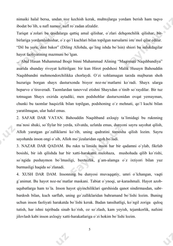 yxdan o`tinib so`raydilar. bir tuz totmagan shayx oxirida aytadiki, men podshohlar dasturxonidan ovqat yemayman, chunki bu taomlar haqsizlik bilan topilgan, podshoning o`z mehnati, qo`l kuchi bilan yaratilmagan, ular halol emas. 2. safar dar vatan. bahouddin naqshband axloqiy ta`limidagi bu ruknning ma`nosi shuki, so`fiylar bir yerda, xilvatda, uzlatda emas, dunyoni sayru sayohat qilish, alloh yaratgan go`zalliklarni ko`rib, uning qudratini tomosha qilish lozim. sayru sayohatda inson ongi o`sib, alloh mo`jizalaridan ogoh bo`ladi. 3. nazar dar qadam. bu rukn ta`limida inson har bir qadamni o`ylab, fikrlab bosishi, bir ish qilishda har bir xatti-harakatni mulohaza, mushohada qilib ko`rishi, so`ngida pushaymon bo`lmasligi, baxtsizlik, g`am-alamga o`z ixtiyori bilan yuz burmasligi haqida so`zlanadi. 4. xush dar dam. insonning bu dunyosi muvaqqatiy, umri o`lchangan, vaqti g`animat. bu hayot noz-ne`matlar maskani. tabiat o`ynoqi, ur-karashmali. hayot azob-uqubatlarga ham to`la. inson hayot qiyinchiliklari qarshisida qanot sindirmasdan, sabr-bardosh bilan, kuch sarflab, uning go`zalliklaridan bahramand bo`lishi lozim. buning uchun inson faoliyati harakatda bo`lishi …