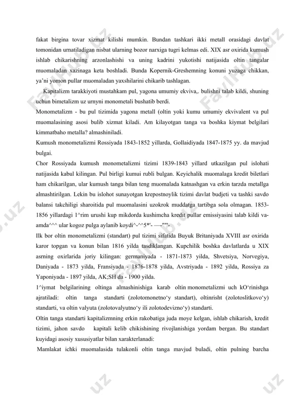 rilgan. lekin bu islohot sunayotgan krepostnoylik tizimi davlat budjeti va tashki savdo balansi takchiligi sharoitida pul muomalasini uzokrok muddatga tartibga sola olmagan. 1853-1856 yillardagi 1^rim urushi kup mikdorda kushimcha kredit pullar emissiyasini talab kildi va- amda^^^ ular kogoz pulga aylanib koydi^-^^5*'- —-""'- ilk bor oltin monometalizmi (standart) pul tizimi sifatida buyuk britaniyada xviii asr oxirida karor topgan va konun bilan 1816 yilda tasdiklangan. kupchilik boshka davlatlarda u xix asrning oxirlarida joriy kilingan: germaniyada - 1871-1873 yilda, shvetsiya, norvegiya, daniyada - 1873 yilda, fransiyada - 1876-1878 yilda, avstriyada - 1892 yilda, rossiya za yaponiyada - 1897 yilda, ak;sh da - 1900 yilda. 1^iymat belgilarining oltinga almashinishiga karab oltin monometalizmi uch ko‘rinishga ajratiladi: oltin tanga standarti (zolotomonetno‘y standart), oltinrisht (zolotoslitkovo‘y) standarti, va oltin valyuta (zolotovalyutno‘y ili zolotodevizno‘y) standarti. oltin tanga standarti kapitalizmning erkin rakobatiga juda moye kelgan, ishlab chikarish, kredit tizimi, jahon savdo kapitali kelib chikishining rivojlanishiga yordam bergan. bu standart kuyidagi …