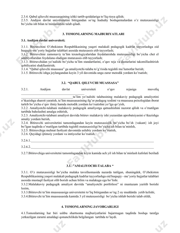 p bo’lgan taqdirda “qabul qiluvchi muassasa” larni tender asosida tanlash; 2.1.2. amaliyotchi talabaning malakaviy pedagogik amaliyotini o’tashi va andijon davlat universitetini bitirgandan so’ng ish bilan ta’minlanishi uchun “qabul qiluvchi muassasa” ning moddiy-texnikaviy bazasini o’rganish va shu asosida tegishli takliflar kiritish. 2.2. “qabul qiluvchi muassasa” 2.2.1. “andijon davlat universiteti” o’quv reja va daturlari bilan tanishish hamda ularni takomillashtirish yuzasidan o’z takliflarini berish; 2.2.2 “amaliyotchi talaba” ning davlat imtixonlarida attestatsiya komissiyasi a’zolari sifatida qatnashish; 2.2.3. andijon davlat universiteti ta’lim yo’nalishlarining o’quv rejasiga muvofiq amaliyotchi talabaning malakaviy pedagogik amaliyotini o’tkazishga sharoit yaratish; 2.2.4. amaliyotchi-talabani ta’lim muassasasi o’quv fanlari dasturlari hamda darsliklari bilan tanishtirish; 2.2.5. amaliyotchi-talabaga malakali mutaxassislarni biriktirish; 2.2.6. amaliyotchi-talabani tarbiyaviy ishlarini o’tkazishga tayyorlash va o’z tajribalarini ularga o’rgatish; 2.2.7. amaliyotchi-talabaga malakaviy pedagogik amaliyotga qatnashishini nazorat qilish va o’rnatilgan tartibda baholashni amalga oshiradi. 2.3. “amaliyotchi talaba”; 2.3.1. ta’lim yo’nalishi o’quv rejasida belgilanmagan malakaviy pedagogik amaliyotini “qabul qiluvchi muassasa” da o’tashi; 2.3.2. malakaviy pedagogik …