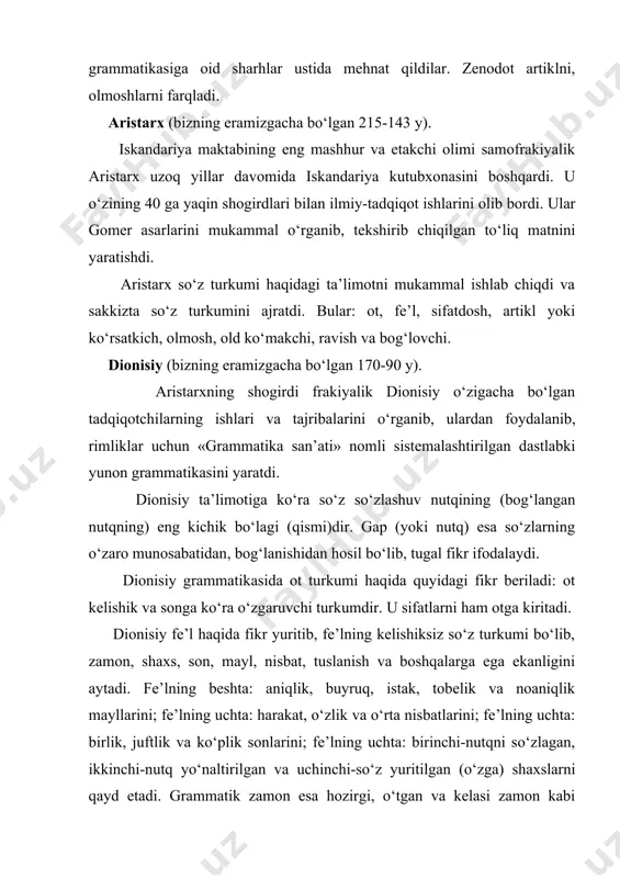 h, artikl yoki ko‘rsatkich, olmosh, old ko‘makchi, ravish va bog‘lovchi. dionisiy (bizning eramizgacha bo‘lgan 170-90 y). aristarxning shogirdi frakiyalik dionisiy o‘zigacha bo‘lgan tadqiqotchilarning ishlari va tajribalarini o‘rganib, ulardan foydalanib, rimliklar uchun «grammatika san’ati» nomli sistemalashtirilgan dastlabki yunon grammatikasini yaratdi. dionisiy ta’limotiga ko‘ra so‘z so‘zlashuv nutqining (bog‘langan nutqning) eng kichik bo‘lagi (qismi)dir. gap (yoki nutq) esa so‘zlarning o‘zaro munosabatidan, bog‘lanishidan hosil bo‘lib, tugal fikr ifodalaydi. dionisiy grammatikasida ot turkumi haqida quyidagi fikr beriladi: ot kelishik va songa ko‘ra o‘zgaruvchi turkumdir. u sifatlarni ham otga kiritadi. dionisiy fe’l haqida fikr yuritib, fe’lning kelishiksiz so‘z turkumi bo‘lib, zamon, shaxs, son, mayl, nisbat, tuslanish va boshqalarga ega ekanligini aytadi. fe’lning beshta: aniqlik, buyruq, istak, tobelik va noaniqlik mayllarini; fe’lning uchta: harakat, o‘zlik va o‘rta nisbatlarini; fe’lning uchta: birlik, juftlik va ko‘plik sonlarini; fe’lning uchta: birinchi-nutqni so‘zlagan, ikkinchi-nutq yo‘naltirilgan va uchinchi-so‘z yuritilgan (o‘zga) shaxslarni qayd etadi. grammatik zamon esa hozirgi, o‘tgan va kelasi zamon kabi …