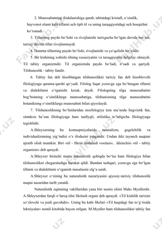 nmaydi. 4. hamma tillarning paydo bo‘lishi, rivojlanishi va yo‘qolishi bir xildir. 5. bir kishining xohishi tilning xususiyatini va taraqqiyotini belgilay olmaydi. til tabiiy organizmdir. til organizmda paydo bo‘ladi, o‘sadi va qariydi. tilshunoslik - tabiiy fandir. 6. tabiiy fan deb hisoblangan tilshunoslikni tarixiy fan deb hisoblovchi filologiyaga qarama-qarshi qo‘yadi. filolog faqat yozuvga ega bo‘lmagan tillarni va dialektlarni o‘rganishi kerak, deydi. filologning tilga munosabatini bog‘bonning o‘simliklarga munosabatiga, tilshunosning tilga munosabatini botanikning o‘simliklarga munosabati bilan qiyoslaydi. 7. tilshunoslikning bo‘limlaridan morfologiya tom ma’noda lingvistik fan, sintaksis ba’zan filologiyaga ham taallyqli, stilistika to‘laligicha filologiyaga tegishlidir. a.shleyxerning bu kontseptsiyalarida naturalizm, gegelchilik va individualizmning yig‘indisi o‘z ifodasini topgandir. undan ikki tayanch nuqtani ajratib olish mumkin. biri «til - fikrni ifodalash vositasi», ikkinchisi «til - tabiiy organizm» deb qaraydi. a.shleyxer birinchi marta naturalistik qobiqda bo‘lsa ham filologiya bilan tilshunoslikni chegaralashga harakat qildi. bundan tashqari, yozuvga ega bo‘lgan tillarni va dialektlarni o‘rganish masalasini olg‘a surdi. a.shleyxer o‘zining bu naturalistik …