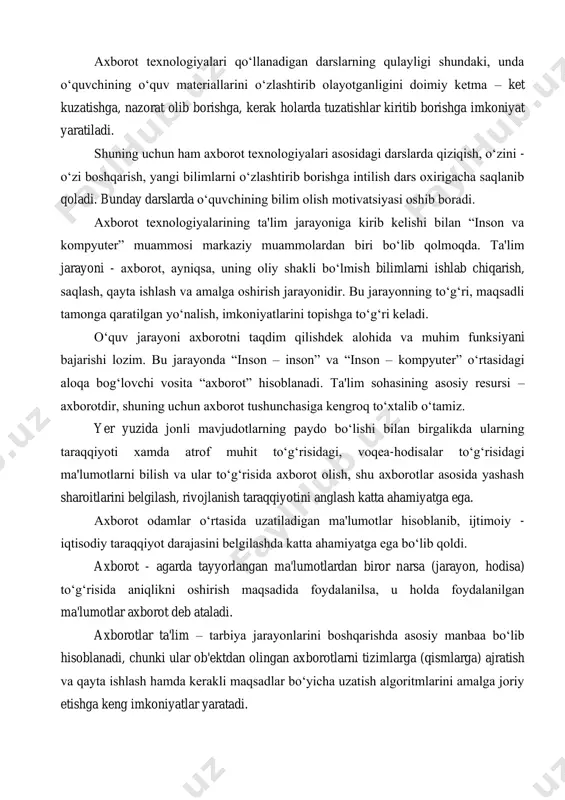 hi lozim. bu jarayonda “inson – inson” va “inson – kompyuter” o‘rtasidagi aloqa bog‘lovchi vosita “axborot” hisoblanadi. ta'lim sohasining asosiy resursi – axborotdir, shuning uchun axborot tushunchasiga kengroq to‘xtalib o‘tamiz. yer yuzida jonli mavjudotlarning paydo bo‘lishi bilan birgalikda ularning taraqqiyoti xamda atrof muhit to‘g‘risidagi, voqea-hodisalar to‘g‘risidagi ma'lumotlarni bilish va ular to‘g‘risida axborot olish, shu axborotlar asosida yashash sharoitlarini belgilash, rivojlanish taraqqiyotini anglash katta ahamiyatga ega. axborot odamlar o‘rtasida uzatiladigan ma'lumotlar hisoblanib, ijtimoiy - iqtisodiy taraqqiyot darajasini belgilashda katta ahamiyatga ega bo‘lib qoldi. axborot - agarda tayyorlangan ma'lumotlardan biror narsa (jarayon, hodisa) to‘g‘risida aniqlikni oshirish maqsadida foydalanilsa, u holda foydalanilgan ma'lumotlar axborot deb ataladi. axborotlar ta'lim – tarbiya jarayonlarini boshqarishda asosiy manbaa bo‘lib hisoblanadi, chunki ular ob'ektdan olingan axborotlarni tizimlarga (qismlarga) ajratish va qayta ishlash hamda kerakli maqsadlar bo‘yicha uzatish algoritmlarini amalga joriy etishga keng imkoniyatlar yaratadi. axborot – iste'mol uchun tayyorlangan, tevarak – atrof (manbaalar) dan olingan ma'lumotlar axborot deb …
