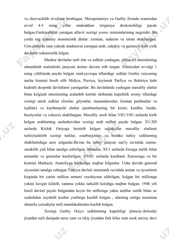 rosonga va bir kismini markaziy anatoliyga kuchishga majbur kilganlar. usha davrda genosid siyosatini amalga oshirgan turkiya davlati sistematik ravishda arman va aysorlarni kirginda bir yarim million armani vaxshiyona uldirilgan, kolgan bir millionga yakini kuvgin kilinib, xamma yokka tarkalib ketishga majbur bulgan. 1948 yili isroil davlati paydo bulgandan keyin bir millionga yakin arablar zurlik bilan uz xududidan xaydalib kushni yurtlarga kuchib ketgan , ularning urniga taxminan shuncha yaxudiylar turli mamlakatlardan kuchib kelgan. xozirgi garbiy osiyo xalklarining kupchiligi ijtimoiy-iktisodiy jixatdan turli darajada tursa xam va irkiy jixatdan fark kilsa xam uzok tarixiy davr ichida uzaro yakin munosabatda bulib, bir-birlariga utkazgan ta'siri natijasida madaniy-maishiy jixatdan umumiy xususiyatlarga xam ega bulib kolishgan. regionda eng kup millatli mamlakatlar eron va afgoniston xisoblanadi. maxalliy statistik ma'lumotlarga karaganda asli eronda 40 dan ortik turli xalklar yashaydi. tub axoli xisoblangan forslarbutun axolining yarmidan kamini tashkil kiladi. afgonistonda 30 ga yakin xalk yashaydi. butun janubiy va shimoli-garbida turkiy tillarda …