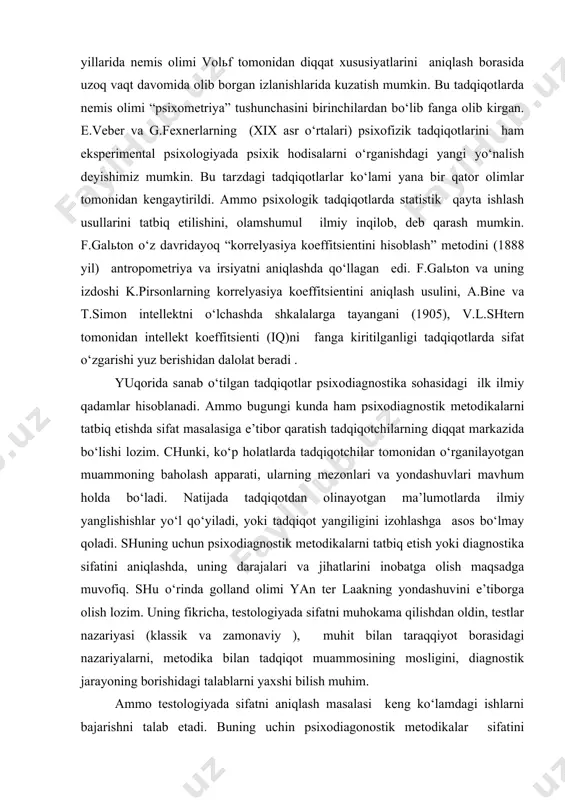 qt davomida olib borgan izlanishlarida kuzatish mumkin. bu tadqiqotlarda nemis olimi “psixometriya” tushunchasini birinchilardan bo‘lib fanga olib kirgan. e.veber va g.fexnerlarning (xix asr o‘rtalari) psixofizik tadqiqotlarini ham eksperimental psixologiyada psixik hodisalarni o‘rganishdagi yangi yo‘nalish deyishimiz mumkin. bu tarzdagi tadqiqotlarlar ko‘lami yana bir qator olimlar tomonidan kengaytirildi. ammo psixologik tadqiqotlarda statistik qayta ishlash usullarini tatbiq etilishini, olamshumul ilmiy inqilob, deb qarash mumkin. f.galьton o‘z davridayoq “korrelyasiya koeffitsientini hisoblash” metodini (1888 yil) antropometriya va irsiyatni aniqlashda qo‘llagan edi. f.galьton va uning izdoshi k.pirsonlarning korrelyasiya koeffitsientini aniqlash usulini, a.bine va t.simon intellektni o‘lchashda shkalalarga tayangani (1905), v.l.shtern tomonidan intellekt koeffitsienti (iq)ni fanga kiritilganligi tadqiqotlarda sifat o‘zgarishi yuz berishidan dalolat beradi . yuqorida sanab o‘tilgan tadqiqotlar psixodiagnostika sohasidagi ilk ilmiy qadamlar hisoblanadi. ammo bugungi kunda ham psixodiagnostik metodikalarni tatbiq etishda sifat masalasiga e’tibor qaratish tadqiqotchilarning diqqat markazida bo‘lishi lozim. chunki, ko‘p holatlarda tadqiqotchilar tomonidan o‘rganilayotgan muammoning baholash apparati, ularning mezonlari va yondashuvlari mavhum holda …