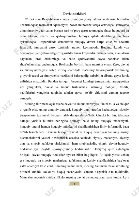 a siyosiy-ijtimoiy hodisalardir. oddiyroq qilib aytadigan bo‘lsak, davlat-huquqiy hodisalar siyosat bilan bog‘liqdir. bo‘lajak yurist uchun esa huquqiy va siyosiy madaniyat, tafakkurning kasbiy shakllanishida bag‘oyat katta ahamiyat kasb etadi. shuning uchun ham, mening fikrimcha bakalavriatning birinchi kursida davlat va huquq nazariyasini chuqur o‘rganish o‘ta muhimdir. mana shu yuqorida aytilgan fikrlar mening davlat va huquq nazariyasi fanidan kurs ishi yozishimga sabab bo‘ldi. davlat va huquq nazariyasi o‘quv kursi mavzulari ichidan men davlat shakllari mavzusini tanladim. chunki, davlatni tushunishda uning shakllarini bilish alohida ahamiyatga ega. zero, davlat shakli davlat yo‘li bilan uyushgan jamiyatda davlat hokimiyatini kim tomonidan amalga oshirilishini, uning tuzilishi qanday mezonla asosiga qurilganligini hamda davlat boshqaruvida demokratizmning qay darajada qaror topganligini belgilaydi. davlat shakllari insoniyatni qadimdan qiziqtirib kelgan muammolardan biri hisoblanadi. ushbu muammolar, ya’ni davlat shakllari masalasi meni juda qiziqtiradi. yurtboshimiz islom abdug‘aniyevich karimov aytganlaridek: “har bir davlat – betakror ijtimoiy hodisadir. u har qaysi xalq tarixiy va ma’naviy taraqqiyotining xosilasidir...”. …