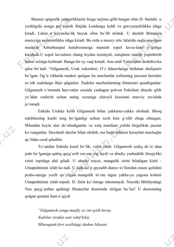 kishini utnapishtimni izlab topadi. d. smit ko`zlariga ishonmaydi. naxotki bibiliyadagi nux payg`ambar qadimgi shumerlar dostonida tirilgan bo`lsa? u dostonning qolgan qismini ham o`qiydi “gilgamesh senga maxfiy so`zni aytib beray, xudolar siridan seni vokif kilay shuruppak-frot soxilidagi shahar bilasan: bu ko`xna shahar unga xudolar yaqin buyuk tufonni niyat qilibdi xudolar...” shuruppak shaxri qaerda ekanligi tadqiqotchilarga uzoq vaqtdan beri tinchlik bermayotgan edi. savolnning javobi mixxat lavxalaridan topildi. u shumerlar shaxri ekan. afsonaviy nux aniqrog`i bibliyadagi nuxning timsoli bo`lib qolgan. xalq uni utnapishtim deb atagan. bu kishi shu shaharda yashagan. afsuski dostonning boshqa qismi yo`q edi. lekin shu ozgina narsa ham londonni oyoqqa turgizadi. xazil gapmi! qadimgi shumer dostoni bibliya ijodkorlari butun dunyo to`foni haqidagi afsonani shumerlardan olganliklarini ochiqdan ochiq aytib bibliyani zarbaga uchratdi. bu xol ko`pchilikni qiziqtirib qo`ydi, xatto “dey-li telegraf” gazetasi qolgan lavxalarni topgan kishiga ming funtsterling pul va`da qiladi. qolgan lavxalarni 1873 yil d. smit topadi. olim 380 ta lavxani …