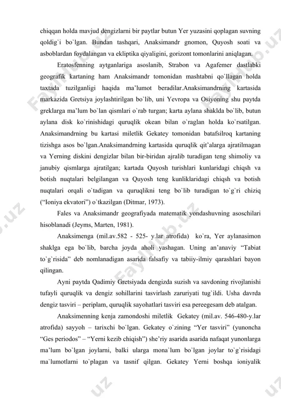 (mil.av.582 - 525- y.lar atrofida) ko`ra, yer aylanasimon shaklga ega bo`lib, barcha joyda aholi yashagan. uning an’anaviy “tabiat to`g`risida” deb nomlanadigan asarida falsafiy va tabiiy-ilmiy qarashlari bayon qilingan. ayni paytda qadimiy gretsiyada dengizda suzish va savdoning rivojlanishi tufayli quruqlik va dengiz sohillarini tasvirlash zaruriyati tug`ildi. usha davrda dengiz tasviri – periplam, quruqlik sayohatlari tasviri esa pereegesam deb atalgan. anaksimenning kenja zamondoshi miletlik gekatey (mil.av. 546-480-y.lar atrofida) sayyoh – tarixchi bo`lgan. gekatey o`zining “yer tasviri” (yunoncha “ges periodos” – “yerni kezib chiqish”) she’riy asarida asarida nafaqat yunonlarga ma’lum bo`lgan joylarni, balki ularga mona`lum bo`lgan joylar to`g`risidagi ma`lumotlarni to`plagan va tasnif qilgan. gekatey yerni boshqa ioniyalik faylasuflar kabi aylana orol ko`rinishida tasavvur qilgan bundan tashqari, u mis tunukasida yerning kartasini ham chizgan. bu kartada barcha tomomdan suv bilan o`raglan quruqlikda shu davrda ma`lum bo`lgan yevropa, osiyo va livanning geografik ob’yektlari ifodalangan; yerni o`rab turgan okean quruqlikka qo`ltiqlar orqali kirib turgan. kartada disksimon …