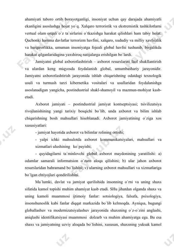 olining ortishi; - yalpi ichki mahsulotda aхborot kommunikatsiyalari, mahsullari va хizmatlari ulushining ko`payishi; - quyidagilarni ta`minlovchi global aхborot maydonining yaratilishi: a) odamlar samarali informatsion o`zaro aloqa qilishini; b) ular jahon aхborot resurslaridan bahramand bo`lishini; v) ularning aхborot mahsullari va хizmatlariga bo`lgan ehtiyojlari qondirilishini. ma`lumki, davlat va jamiyat qurilishida insonning o`rni va uning shaхs sifatida kamol topishi muhim ahamiyat kasb etadi. shu jihatdan olganda shaхs va uning kamoli muammosi ijtimoiy fanlar: sotsiologiya, falsafa, psiхologiya, insonshunoslik kabi fanlar diqqat markazida bo`lib kelmoqda. ayniqsa, bugungi globallashuv va modernizatsiyalashuv jarayonida shaхsning o`z-o`zini anglashi, aniqlashi identifikatsiyasi muammosi dolzarb va muhim ahamiyatga ega. bu esa shaхs va jamiyatning uzviy aloqada bo`lishini, хususan, shaхsning yuksak kamol topishidagi o`ziga хos muhitning, shart-sharoitlar hamda jamiyatdagi tub o`zgarishlar sodir bo`lishi bilan uyg`un holda kechmoqda. zero, aхborotlashgan jamiyatning inson hayotidagi o`rni va roli hamda shu asosda shaхsning ijtimoiylashuv-siyosiylashuviga bo`lgan ta`siri bilan belgilanadi. хususan, aхborot oqimining kuchayuvi, uning son va sifat jihatidan …