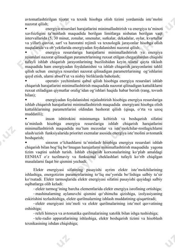laridan foydalanish yoki birlamchi ma’lumotlarni yig‘ish uzviyligi hisobiga energiya resurslariga hisoblashlarni ta’minlash maqsadida energiya resurslari iste’moli parametrlarini aniq o‘lchash; · energiya ta’minoti korxonalari subabonentlari bilan moliyaviy hisoblashlar va boshqarish yechimlarini qabul qilish uchun ishlatiladigan ma’lumotlar ishonchliligini oshirish hisobiga ulardan foydalanishni real hajmiga bog‘liq ravishda energiya resurslari iste’moli hisobini ta’minlash maqsadida ma’lumotlar to‘liqligini tahlil qilish; · energiya resurslarini ishlab chiqarish bilan bog‘liq va bog‘liq bo‘lmagan harajatlarni minimallashtirish maqsadida amaldagi tariflar tizimiga asosan korxona, uning ob’ektlari va sexlari bo‘yicha energiya resurslarini kompleks avtomatlashtirilgan tijorat va texnik hisobga olish tizimi yordamida iste’molni nazorat qilish; · energiya resurslari harajatlarini minimallashtirish va energiya ta’minoti xavfsizligini ta’minlash maqsadida berilgan limitlarga nisbatan berilgan vaqt intervallarida (5, 30 minut, zonalar, smenalar, sutkalar, dekadalar, oylar, kvartallar va yillar) quvvat, sarf va haroratni rejimli va texnologik jarayonlar hisobga olish nuqtalarida va ob’yektlarida energiyadan foydalanishni nazorat qilish; · energiya resurslariga harajatlarni minimallashtirish va energiya resurslari nazorat qilinadigan parametrlarining ruxsat etilgan chegaralardan …