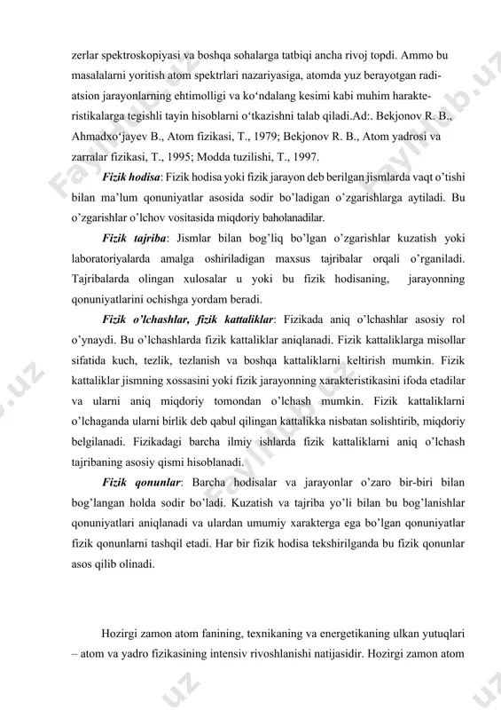 oshiriladigan maxsus tajribalar orqali o’rganiladi. tajribalarda olingan xulosalar u yoki bu fizik hodisaning, jarayonning qonuniyatlarini ochishga yordam beradi. fizik o’lchashlar, fizik kattaliklar: fizikada aniq o’lchashlar asosiy rol o’ynaydi. bu o’lchashlarda fizik kattaliklar aniqlanadi. fizik kattaliklarga misollar sifatida kuch, tezlik, tezlanish va boshqa kattaliklarni keltirish mumkin. fizik kattaliklar jismning xossasini yoki fizik jarayonning xarakteristikasini ifoda etadilar va ularni aniq miqdoriy tomondan o’lchash mumkin. fizik kattaliklarni o’lchaganda ularni birlik deb qabul qilingan kattalikka nisbatan solishtirib, miqdoriy belgilanadi. fizikadagi barcha ilmiy ishlarda fizik kattaliklarni aniq o’lchash tajribaning asosiy qismi hisoblanadi. fizik qonunlar: barcha hodisalar va jarayonlar o’zaro bir-biri bilan bog’langan holda sodir bo’ladi. kuzatish va tajriba yo’li bilan bu bog’lanishlar qonuniyatlari aniqlanadi va ulardan umumiy xarakterga ega bo’lgan qonuniyatlar fizik qonunlarni tashqil etadi. har bir fizik hodisa tekshirilganda bu fizik qonunlar asos qilib olinadi. hozirgi zamon atom fanining, texnikaning va energetikaning ulkan yutuqlari – atom va yadro fizikasining intensiv rivoshlanishi natijasidir. hozirgi zamon …