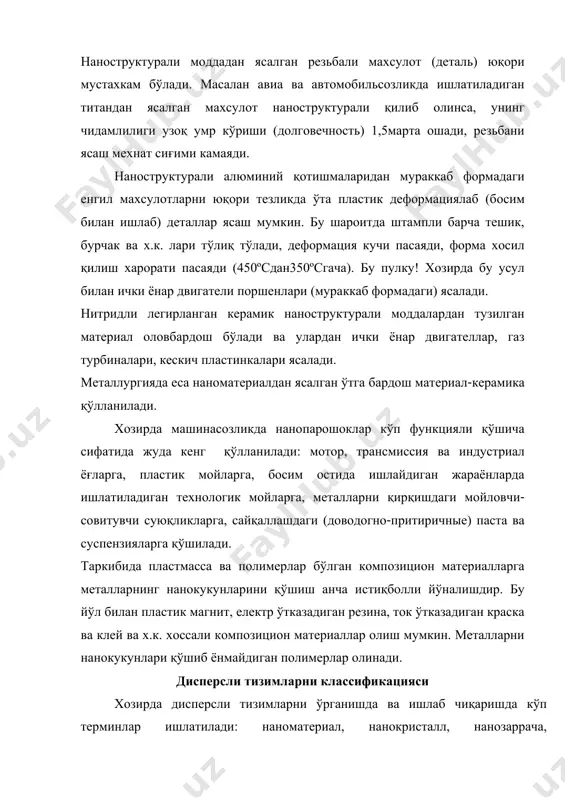 легирланган керамик наноструктурали моддалардан тузилган материал оловбардош бўлади ва улардан ички ёнар двигателлар, газ турбиналари, кескич пластинкалари ясалади. металлургияда еса наноматериалдан ясалган ўтга бардош материал-керамика қўлланилади. хозирда машинасозликда нанопарошоклар кўп функцияли қўшича сифатида жуда кенг қўлланилади: мотор, трансмиссия ва индустриал ёғларга, пластик мойларга, босим остида ишлайдиган жараёнларда ишлатиладиган технологик мойларга, металларни қирқишдаги мойловчи- совитувчи суюқликларга, сайқаллашдаги (доводогно-притиричные) паста ва суспензияларга қўшилади. таркибида пластмасса ва полимерлар бўлган композицион материалларга металларнинг нанокукунларини қўшиш анча истиқболли йўналишдир. бу йўл билан пластик магнит, електр ўтказадиган резина, ток ўтказадиган краска ва клей ва х.к. хоссали композицион материаллар олиш мумкин. металларни нанокукунлари қўшиб ёнмайдиган полимерлар олинади. дисперсли тизимларни классификацияси хозирда дисперсли тизимларни ўрганишда ва ишлаб чиқаришда кўп терминлар ишлатилади: наноматериал, нанокристалл, нанозаррача, нанокомпозитлар, кластерлар, микрокластерлар, коллоид заррачалар, ультраюпка парошоклар, гель, аерозол ва х.к. дисперсиялаш – майда(жуда майда) заррачаларга ажратиш-бўлиш. дисперсли тизим-икки ёки кўп сонли фазалардан хосил бўлган тизим,бунда фазалар орасидаги ажралиш юзаси кучли ривожланган.дисперсли тизимда жилла …