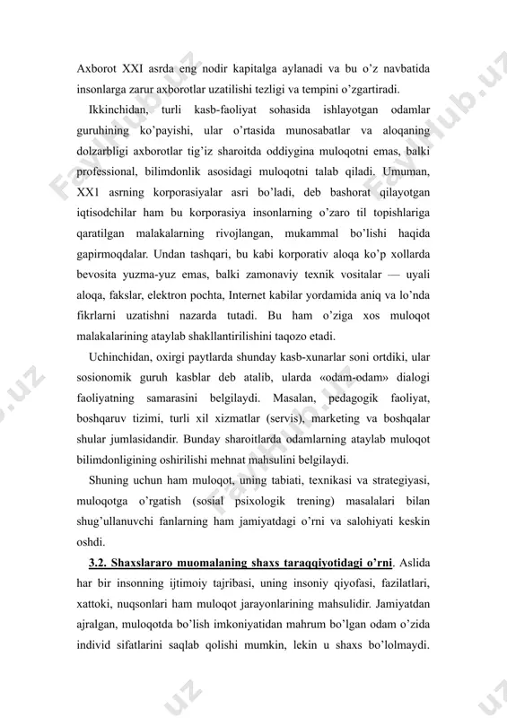 bu korporasiya insonlarning o’zaro til topishlariga qaratilgan malakalarning rivojlangan, mukammal bo’lishi haqida gapirmoqdalar. undan tashqari, bu kabi korporativ aloqa ko’p xollarda bevosita yuzma-yuz emas, balki zamonaviy texnik vositalar — uyali aloqa, fakslar, elektron pochta, internet kabilar yordamida aniq va lo’nda fikrlarni uzatishni nazarda tutadi. bu ham o’ziga xos muloqot malakalarining ataylab shakllantirilishini taqozo etadi. uchinchidan, oxirgi paytlarda shunday kasb-xunarlar soni ortdiki, ular sosionomik guruh kasblar deb atalib, ularda «odam-odam» dialogi faoliyatning samarasini belgilaydi. masalan, pedagogik faoliyat, boshqaruv tizimi, turli xil xizmatlar (servis), marketing va boshqalar shular jumlasidandir. bunday sharoitlarda odamlarning ataylab muloqot bilimdonligining oshirilishi mehnat mahsulini belgilaydi. shuning uchun ham muloqot, uning tabiati, texnikasi va strategiyasi, muloqotga o’rgatish (sosial psixologik trening) masalalari bilan shug’ullanuvchi fanlarning ham jamiyatdagi o’rni va salohiyati keskin oshdi. 3.2. shaxslararo muomalaning shaxs taraqqiyotidagi o’rni. aslida har bir insonning ijtimoiy tajribasi, uning insoniy qiyofasi, fazilatlari, xattoki, nuqsonlari ham muloqot jarayonlarining mahsulidir. jamiyatdan ajralgan, muloqotda bo’lish imkoniyatidan mahrum …
