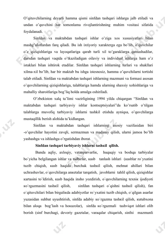 rdan farq qiladi. bu ish ixtiyoriy xarakterga ega bo’lib, o’quvchilar o’z qiziqishlariga va layoqatlariga qarab turli xil to’garaklarga qatnashadilar, darsdan tashqari vaqtda o’tkaziladigan oilaviy va individual ishlarga ham o’z istaklari bilan ishtirok etadilar. sinfdan tashqari ishlarning turlari va shakllari xilma-xil bo’lib, har bir maktab bu ishga istesnosiz, hamma o’quvchilarni tortishi talab etiladi. sinfdan va maktabdan tashqari ishlarning mazmuni va formasi asosan o’quvchilarning qiziqishlariga, talablariga hamda ularning shaxsiy xohishlariga va mahalliy sharoitlariga bog’liq holda amalga oshiriladi. o’zbekiston xalq ta’limi vazirligining 1994 yilda chiqargan “sinfdan va maktabdan tashqari tarbiyaviy ishlar kontseptsiyalari”da ko’rsatib o’tilgan talablarga muvofiq tarbiyaviy ishlarni tashkil etishda ayniqsa, o’quvchilarga mustaqillik berish alohida ta’kidlangan. sinfdan va maktabdan tashqari ishlarning asosiy vazifasidan biri -o’quvchilar hayotini zavqli, sermazmun va madaniy qilish, ularni jamoa bo’lib yashashga va ishlashga o’rgatishdan iborat. sinfdаn tаshqаri tаrbiyaviy ishlаrni tаshкil qilish. bundа аqliy, ахlоqiy, vаtаnpаrvаrliк, huquqiy vа bоshqа tаrbiyalаr bo`yichа bеlgilаngаn ishlаr vа tаdbirlаr, каsb tаnlаsh ishlаri (каsblаr ro`yхаtini …