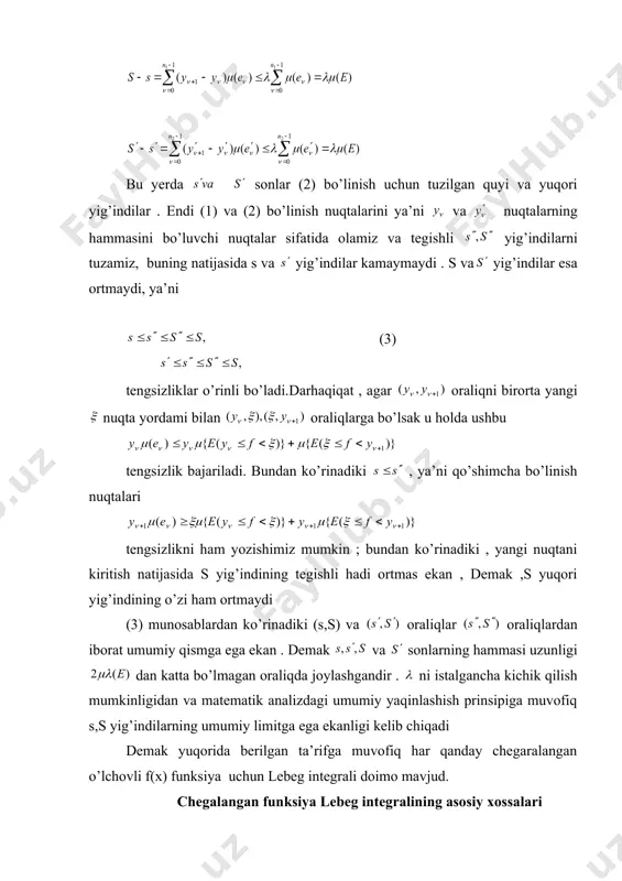 ani kiritish natijasida s yig’indining tegishli hadi ortmas ekan , demak ,s yuqori yig’indining o’zi ham ortmaydi (3) munosablardan ko’rinadiki (s,s) va oraliqlar oraliqlardan iborat umumiy qismga ega ekan . demak va sonlarning hammasi uzunligi dan katta bo’lmagan oraliqda joylashgandir . ni istalgancha kichik qilish mumkinligidan va matematik analizdagi umumiy yaqinlashish prinsipiga muvofiq s,s yig’indilarning umumiy limitga ega ekanligi kelib chiqadi demak yuqorida berilgan ta’rifga muvofiq har qanday chegaralangan o’lchovli f(x) funksiya uchun lebeg integrali doimo mavjud. chegalangan funksiya lebeg integralining asosiy xossalari bu paragragda uchraydigan barcha o’lchovli funksiyalar chegaralangan deb hisoblanadi 2-teorema . (o’rta qiymat haqida ) agar e to’plamda o’lchovli f(x) funksiya uchun tengsizlik bajarilsa u holda isbot. s va s yig’indilar tuzilishiga muvofiq ushbu tengsizlik o’rinli bu tengsizliklarda tegishli limitga o’tilsa yuqoridagi munosabatlar kelib chiqadi . lebeg integralining quyidagi xossalari uning ta’rifidan va 2- teoremadan bevosita kelib chiqadi. 3 –natija. agar o’lchovli f(x) funksiya e to’plamda manfiy …