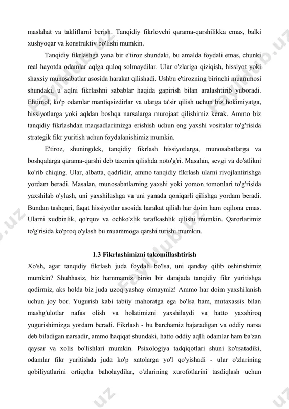 ularni tanqid qilish bilan emas, balki boshqa bilvosita vositalar yordamida yaxshiroq mulohaza qilishga yordam berishimiz mumkin, masalan, maslahat va takliflarni berish. tanqidiy fikrlovchi qarama-qarshilikka emas, balki xushyoqar va konstruktiv bo'lishi mumkin. tanqidiy fikrlashga yana bir e'tiroz shundaki, bu amalda foydali emas, chunki real hayotda odamlar aqlga quloq solmaydilar. ular o'zlariga qiziqish, hissiyot yoki shaxsiy munosabatlar asosida harakat qilishadi. ushbu e'tirozning birinchi muammosi shundaki, u aqlni fikrlashni sabablar haqida gapirish bilan aralashtirib yuboradi. ehtimol, ko'p odamlar mantiqsizdirlar va ularga ta'sir qilish uchun biz hokimiyatga, hissiyotlarga yoki aqldan boshqa narsalarga murojaat qilishimiz kerak. ammo biz tanqidiy fikrlashdan maqsadlarimizga erishish uchun eng yaxshi vositalar to'g'risida strategik fikr yuritish uchun foydalanishimiz mumkin. e'tiroz, shuningdek, tanqidiy fikrlash hissiyotlarga, munosabatlarga va boshqalarga qarama-qarshi deb taxmin qilishda noto'g'ri. masalan, sevgi va do'stlikni ko'rib chiqing. ular, albatta, qadrlidir, ammo tanqidiy fikrlash ularni rivojlantirishga yordam beradi. masalan, munosabatlarning yaxshi yoki yomon tomonlari to'g'risida yaxshilab o'ylash, uni yaxshilashga va uni …