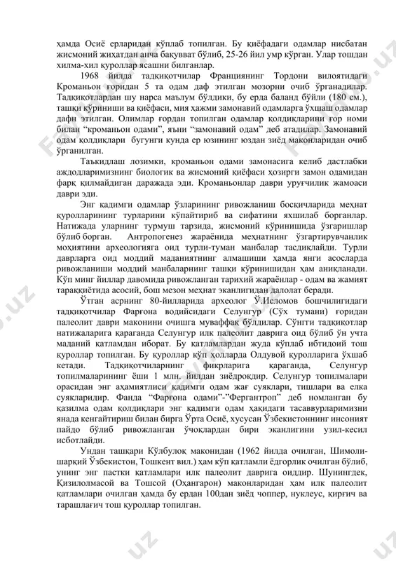 ривожланишининг турли тарихий босқичларидир. бу турдаги қадимги одамлар гавдаларини тик тутиб юрганлар ва тошдан турли меҳнат қуроллари ясаб улардан фойдалана билганлар. қурол ясай билиши, ўсимлик илдизлари ва меваларни истеъмол қилишда шу қуроллардан фойдаланиши, шунингдек, айрим ҳайвонларни овлаши қадимги одамларни ҳайвонот оламидан ажратиб турган. бу ўринда шуни таъкидлаш жоизки, “архантроп”лар (қадимги одамлар) энг қадимги одамлардан фарқланиб, улар замонамиздан 100-50 минг йил кейин яшаганлар. қадимги одамларнинг қазилма қолдиқлари даставвал германиянинг неандертал водийсидан топилганлиги сабабли фанда уларни “неандертал одами” деб номлаш қабул қилинган. неандертал қиёфасидаги одамларнинг суяк қолдиқлари бугунги кунга қадар африка, ўрта ер денгизи қирғоқлари, ўрта осиё, яқин ва ўрта шарқ мамлакатлари ҳудудларидан, қора денгиз бўйларидан, шимолий европа ҳамда осиё ерларидан кўплаб топилган. бу қиёфадаги одамлар нисбатан жисмоний жиҳатдан анча бақувват бўлиб, 25-26 йил умр кўрган. улар тошдан хилма-хил қуроллар ясашни билганлар. 1968 йилда тадқиқотчилар франциянинг тордони вилоятидаги кроманьон ғоридан 5 та одам даф этилган мозорни очиб ўрганадилар. тадқиқотлардан шу нарса маълум …