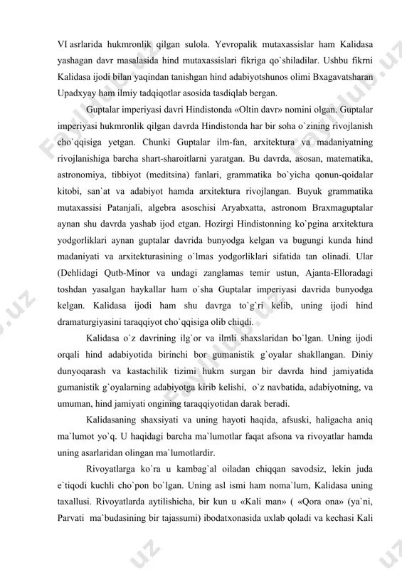 raqqiyotidan darak beradi. kalidasaning shaxsiyati va uning hayoti haqida, afsuski, haligacha aniq ma`lumot yo`q. u haqidagi barcha ma`lumotlar faqat afsona va rivoyatlar hamda uning asarlaridan olingan ma`lumotlardir. rivoyatlarga ko`ra u kambag`al oiladan chiqqan savodsiz, lekin juda e`tiqodi kuchli cho`pon bo`lgan. uning asl ismi ham noma`lum, kalidasa uning taxallusi. rivoyatlarda aytilishicha, bir kun u «kali man» ( «qora ona» (ya`ni, parvati ma`budasining bir tajassumi) ibodat​xonasida uxlab qoladi va kechasi kali man ma`budasi uning miyasiga barcha bilimlarni kiritib qo`yadi. ertalab turganida u o`zining bilimdonligidan hayratda qolib o`zini «kali man quli» deb hisoblab kalidas ismini oladi. boshqa rivoyatlarga ko`ra u elchilik ham qilgan. kalidasa hindiston jug`rofiyasi va tabiatini shunchalik yaxshi bilganki, uni qayerda tug`ilib, qayerda o`sganini aniqlab bo`lmagan. chunki u asarlarida hindis​tonning har bir burchagini shunchalik ustalik bilan tasvirlagnki, uni o`qigan kitobxonga, behosdan, kalidasa shu yerda o`sib ( ulg`aygan degan fikr keladi. ayniqsa, uning «megxaduta» («xabarchi bulut») va «ritusamhara» («yil fasllari») nomli asarlarida …