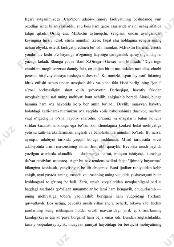 iyoriy ravishda kundaga qo‘yish. xo‘sh, cho‘lpon mavjud ikki yo‘lning qay birini tanladi? bizningcha, mazkur savolga javob berish uchun, avvalo: nima uchun cho‘lpon shu qaltis mavzuga qo‘l urdi? nima uchun mavzuning badiiy talqini uchun roman janri tanlandi? – degan bir-biriga uzviy bog‘liq ikki masalani aniqlashtirib olish zarur. ilgari aytganimizdek, cho‘lpon adabiy-ijtimoiy faoliyatining boshidanoq yurt ozodligi ishqi bilan yashadiki, shu bois ham qator asarlarida o‘zini oshiq sifatida talqin qiladi. oshiq esa, m.baxtin aytmoqchi, sevgisini undan ayrilganidan keyingina hissiy idrok etishi mumkin. zero, faqat shu holdagina sevgisi uning uchun obyekt, estetik faoliyat predmeti bo‘lishi mumkin. m.baxtin fikricha, estetik yondashuv kishi o‘z hayotiga o‘zganing hayotiga qaragandek qaray olganidagina yuzaga keladi. shunga yaqin fikrni x.otrega-i-gasset ham bildiradi: "dlya togo chtobi mi mogli sozersat danniy fakt, on doljen bit ot nas otdalen nastolko, chtobi perestal bit jivoy chastyu nashego sushestva". ko‘ramizki, ispan faylasufi faktning idrok etilishi uchun undan uzoqlashishlik va o‘sha fakt kishi borlig‘ining "jonli" a’zosi …