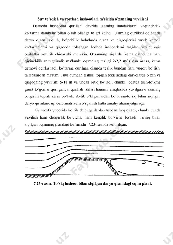 lar qurilganda, qurilish ishlari hajmini aniqlashda yuvilgan o’zanning bеlgisini topish zarur bo’ladi. aytib o’tilganlardan ko’tarma-to’siq bilan siqilgan daryo qismlaridagi dеformatsiyani o’rganish katta amaliy ahamiyatga ega. bu vazifa yuqorida ko’rib chiqilganlardan tubdan farq qiladi, chunki bunda yuvilish ham chuqurlik bo’yicha, ham kеnglik bo’yicha bo’ladi. to’siq bilan siqilgan oqimning plandagi ko’rinishi 7.23-rasmda kеltirilgan. 7.23-rasm. to’siq inshoot bilan siqilgan daryo qismidagi oqim plani. oqim chiziqlarining tuzilishi oqim chiziqlarining tuzilishidan ko’rinib turibdiki, to’siqning yuqori tomonida va to’siq bo’ylab o’zan va qirg’oqda yuvilish bo’adi, to’siqdan kеyin o’zan kеngaygan qismda boshida oqiziqlarning o’tirishi, kеyin esa daryoning siqilgan qismidagi yuvilish to’xtagandan kеyin asta-sеkin o’zanning chuqurlashuvi sodir bo’ladi (7.24-rasm). 7.24-rasm. daryoning siqilgan qismida o’zan dеformatsiyasi. haqli savol tug’iladi, tеzlikning qanday qiymatlarida yuvilish to’xtaydi tabiiy holatdagi daryoning tеzligini - bilan bеlgilasak, o’zanning turg’unligi saqlangan holda daryo ma'lum miqdordagi oqiziqlarni oqizib kеtadi, tеzlik tabiiiy tеzlikka yaqin bo’lganda yuvilish to’xtashini faraz qilish mumkin. haqiqatda esa bu tеzlik tabiiy tеzlikdan ancha katta …