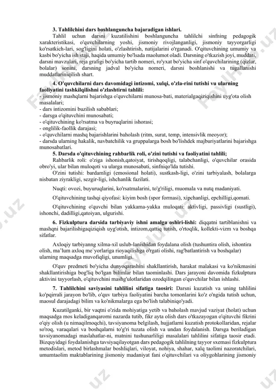 sini o'rganish, umumlashtirish va tarqatishdir. tahlil uchun darsni kuzatish va tahlil natijalariniqaydqilish oson jarayon emas. amalda dars tahlili uchun oldindan savollar yozilgan anketalardan, chizmalardan, grafiklardan, kartochkalardan foydalandik, bu tahlilni yuzakiligiga yo'lqo'ymaydi, darsni tub mazmunin,qo'yilgan vazifalarni halqilinishini to'g'ri baholashga sharoit yaratadi. 2. jismoniy madaniyat darsini tahlilida yoritilish lozim bo'lgan masalalar: - o'qituvchilar va o'quvchilarning darsga tayyorgarligi; - darsning mazmuniga, tashkil qilinishi, o'tkazilishiga to'la darsni kiritish (tayyorlov) asosiy va yakunlov qismlari bo'yicha baho berish; - o'qituvchini va o'quvchini faoliyatini baholash; - darsning tashkiliy daqiqasiga undaqo'llaniladigan iboralar, atomlar, nutq, muomala, madaniyatiga baho berish; - darsning tahlilini yakuniy matnga, o'qituvchiga maslahat lozim bo'lsa tavsiya va ko'rsatmalar. 3. tahlilchini dars boshlanguncha bajaradigan ishlari. tahlil uchun darsni kuzatilishini boshlanguncha tahlilchi sinfning pedagogik xarakteristikasi, o'quvchilarning yoshi, jismoniy rivojlanganligi, jismoniy tayyorgarligi ko'rsatkich-lari, sog'ligini holati, o'zlashtirish, natijalarini o'rganadi. o'qituvchining umumiy va kasbi bo'yicha ish staji, haqida umumiy bo'lsada maolumot oladi. darsning o'tkazish joyi, muddati, darsni mavzulari, reja grafigi bo'yicha …