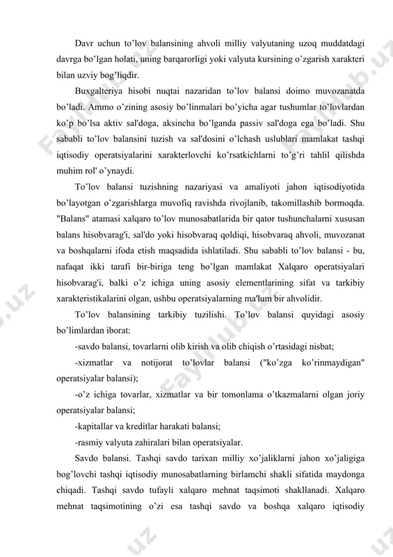 aydonga chiqadi. tashqi savdo tufayli xalqaro mehnat taqsimoti shakllanadi. xalqaro mehnat taqsimotining o’zi esa tashqi savdo va boshqa xalqaro iqtisodiy munosabatlarning rivojlanishi bilan chuqurlashib hamda takomillashib boradi. tashqi savdo ko’rsatkichlari an'anaviy ravishda to’lov balansida muhim o’rinni egallaydi. tovarlar eksporti va importining o’zaro nisbati savdo balansini tashkil etadi. tashqi savdoning katta hajmi kredit hisobiga amalga oshirilganligi sababli haqiqatda shu davrda amalga oshirilgan savdo, to’lovlar va tushumlar ko’rsatkichlari o’rtasida tafovutlar mavjud. ushbu tafovutlar tufayli turli so’ndirilish muddatlariga ega, taalluqli talab va majburiyatlarni vujudga keltiruvchi umumiy savdo balansidan farqli o’laroq, o’z davrida amalga oshirilgan pul to’lovlari hamda haqiqatda olingan tushumlarning nisbati sifatida to’lov balansi tushunchasi paydo bo’ldi. biroq tashqi iqtisodiy operatsiyalar bo’yicha ma'lumot yig’uvchi organlar hech qachon haqiqatda amalga oshirilgan to’lovlar va olingan tushumlarni umumiy savdo ko’rsatkichlaridan ajratish imkoniyatiga ega bo’lmagan. ular savdo balansiga kiritiladigan tashqi iqtisodiy bitimlar bo’yicha bojxona ma'lumotlaridan foydalanadilar. aynan shu ma'lumotlar davlat iqtisodiy siyosati nuqtai nazaridan asosiy qiziqish ob’yekti …