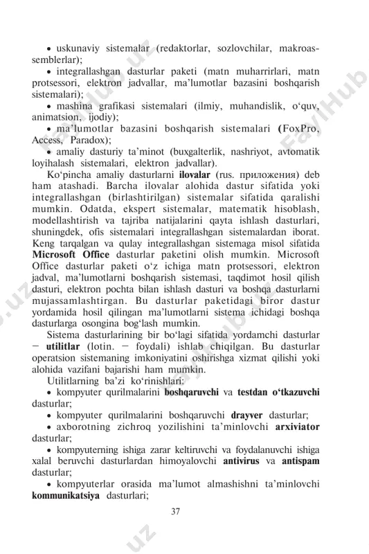 ïðèëîæåíèÿ) deb ham atashadi. barcha ilovalar alohida dastur sifatida yoki integrallashgan (birlashtirilgan) sistemalar sifatida qaralishi mumkin. odatda, ekspert sistemalar, matematik hisoblash, modellashtirish va tajriba natijalarini qayta ishlash dasturlari, shuningdek, ofis sistemalari integrallashgan sistemalardan iborat. keng tarqalgan va qulay integrallashgan sistemaga misol sifatida microsoft office dasturlar paketini olish mumkin. microsoft office dasturlar paketi o‘z ichiga matn protsessori, elektron jadval, ma’lumotlarni boshqarish sistemasi, taqdimot hosil qilish dasturi, elektron pochta bilan ishlash dasturi va boshqa dasturlarni mujassamlashtirgan. bu dasturlar paketidagi biror dastur yordamida hosil qilingan ma’lumotlarni sistema ichidagi boshqa dasturlarga osongina bog‘lash mumkin. sistema dasturlarining bir bo‘lagi sifatida yordamchi dasturlar – utilitlar (lotin. – foydali) ishlab chiqilgan. bu dasturlar operatsion sistemaning imkoniyatini oshirishga xizmat qilishi yoki alohida vazifani bajarishi ham mumkin. utilitlarning ba’zi ko‘rinishlari: • kompyuter qurilmalarini boshqaruvchi va testdan o‘tkazuvchi dasturlar; • kompyuter qurilmalarini boshqaruvchi drayver dasturlar; • axborotning zichroq yozilishini ta’minlovchi arxiviator dasturlar; • kompyuterning ishiga zarar keltiruvchi va foydalanuvchi ishiga …