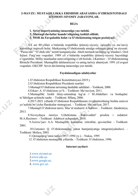 - toshkent: o’zbekiston, 1996. internet saytlari: 1.www.ziyonet.uz. 2.www.edu.uz. 3.www.google.uz. 4. www.gov.uz. 2-mavzu: mustaqillikka erishish arafasida o’zbekistondagi ijtimoiy-siyosiy jarayonlar. reja 1. sovet imperiyasining tanazzulga yuz tutishi. 2. mustaqil davlatlar hamdo’stligining tashkil etilishi. 3. sssr da favqulodda holat va o’zbekistoning tutgan pozitsiyasi. xx asr 80-yillari o’rtalarida respublika ijtimoiy-siyosiy, iqtisodiy va ma’naviy hayotidagi inqirozli holat. markazning o’zbekistonda amalga oshirgan qatag’on siyosati. “paxta ishi” “o’zbek ishi” nomli kampaniyalar. aholi turmush tarzining og’irlashuvi. orol fojiasi. farg’ona voqealari. 1989 yil o’rtalarida respublika ijtimoiy-siyosiy hayotidagi o’zgarishlar. milliy manfaatlar ustuvorligining o’sib borishi. i.karimov – o’zbekistonning birinchi prezidenti. mustaqillik deklaratsiyasi va uning tarixiy ahamiyati. 1991 yil avgust voqealari. gkchp. sovet davlatining tanazzulga yuz tutishi. foydalanadigan adabiyotlar 1.o’zbekiston respublikasi konstittutsiyasi-2019 y 2.o’zbekiston respublikasi prezidenti asarlari 3.mustaqil o’zbekistan tarixining dastlabki sahifalari. - toshkent, 2000. 4.erkaev a. o’zbekiston yo’li. - toshkent: ma’naviyat, 2011. 5.mustaqillik: izohli ilmiy-ommabop lug’at // m.abdullaev va boshqalar: to’ldirilgan uchinchi nashr. - toshkent: sharq, 2006. 6.2017-2021 yillarda o’zbekiston respublikasini …