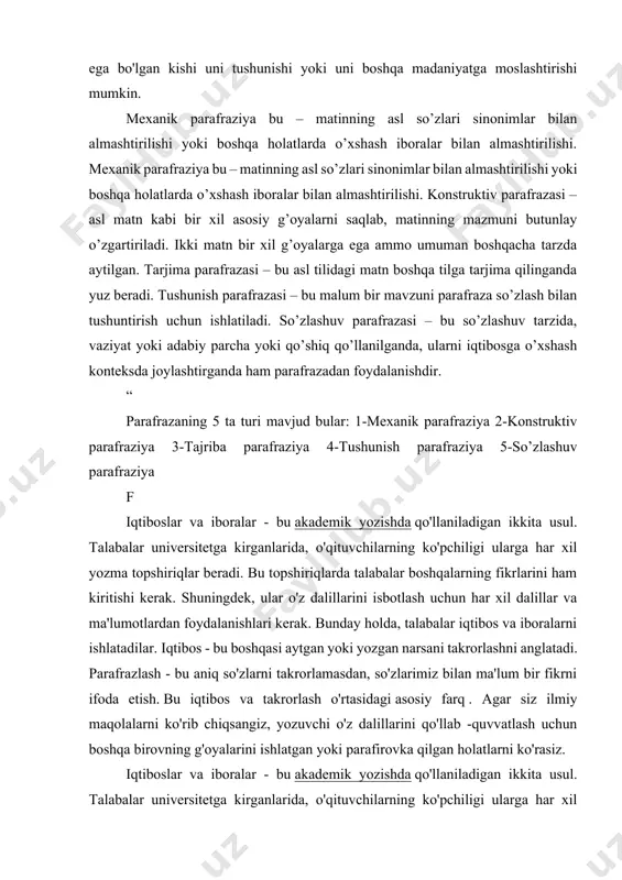 i sodda so'zlar bilan yaxshiroq tushuniladigan tarzda tushuntirish, shunda kam ma'lumotga ega bo'lgan kishi uni tushunishi yoki uni boshqa madaniyatga moslashtirishi mumkin. mexanik parafraziya bu – matinning asl so’zlari sinonimlar bilan almashtirilishi yoki boshqa holatlarda o’xshash iboralar bilan almashtirilishi. mexanik parafraziya bu – matinning asl so’zlari sinonimlar bilan almashtirilishi yoki boshqa holatlarda o’xshash iboralar bilan almashtirilishi. konstruktiv parafrazasi – asl matn kabi bir xil asosiy g’oyalarni saqlab, matinning mazmuni butunlay o’zgartiriladi. ikki matn bir xil g’oyalarga ega ammo umuman boshqacha tarzda aytilgan. tarjima parafrazasi – bu asl tilidagi matn boshqa tilga tarjima qilinganda yuz beradi. tushunish parafrazasi – bu malum bir mavzuni parafraza so’zlash bilan tushuntirish uchun ishlatiladi. so’zlashuv parafrazasi – bu so’zlashuv tarzida, vaziyat yoki adabiy parcha yoki qo’shiq qo’llanilganda, ularni iqtibosga o’xshash konteksda joylashtirganda ham parafrazadan foydalanishdir. “ parafrazaning 5 ta turi mavjud bular: 1-mexanik parafraziya 2-konstruktiv parafraziya 3-tajriba parafraziya 4-tushunish parafraziya 5-so’zlashuv parafraziya f iqtiboslar va iboralar …