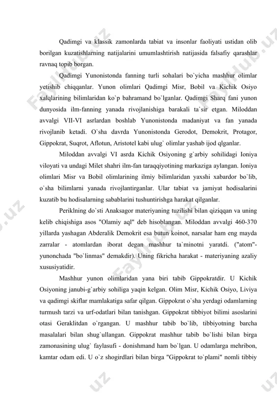 a masalalari bilan shug`ullangan. gippokrat mashhur tabib bo`lishi bilan birga zamonasining ulug` faylasufi - donishmand ham bo`lgan. u odamlarga mehribon, kamtar odam edi. u o`z shogirdlari bilan birga "gippokrat to`plami" nomli tibbiy asar yozib qoldirgan. u 72 ta kitob va maqolalardan iboratdir. gippokrat miloddan avvalgi 375 yili 85 yoshida vafot etgan. atoqli yunon faylasuf donishmandlaridan biri suqrot bo`lib, u miloddan avvalgi 441 yili afinada tug`ilgan. u o`z umri davomida birorta ham kitob yozmagan. suqrot maktablarda dars bermagan, ma`ruzalar o`qimagan, balki odam gavjum bo`lgan joylarda o`z shogirdlarini haqiqatni bilishga undagan. suqrot haqiqatni bilish mumkin emas deb o`ylovchilarga qarama-qarshi, uni bahs-munozara orqali bilinadi deb hisoblardi. o`z qarashlarida odamlarni tenglashtirishga qarshi chiqib, ularni haqiqatni bilganlar va bilmaganlarga ajratadi. uning bu fikrlari afina quldorlik demokratiya tuzumining dushmani sifatida ayblanib, miloddan avvalgi 399 yilda sudga berilgan. sud uni o`lim jazosiga hukm qilgan. sud hukmiga muvofiq, u giyohdan tayyorlangan bir piyola zaharni ichib o`lgan. yunonistonning ulug` …