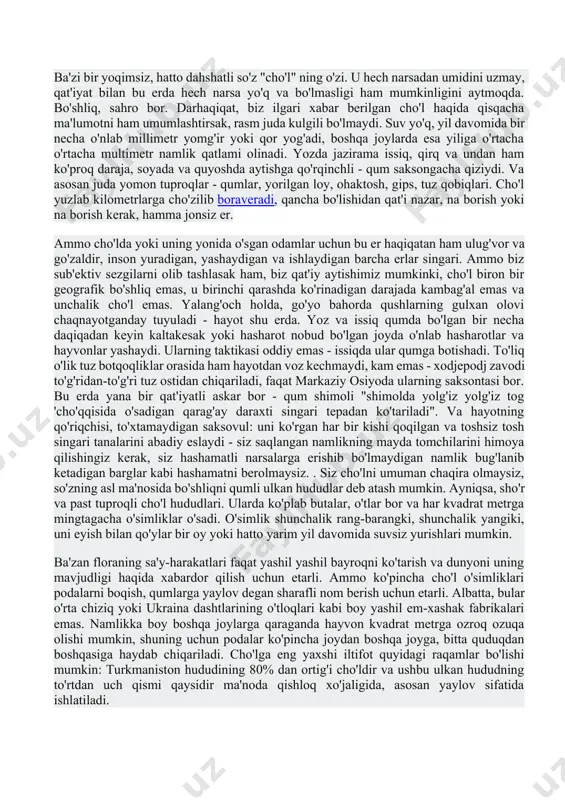 ingari tepadan ko'tariladi". va hayotning qo'riqchisi, to'xtamaydigan saksovul: uni ko'rgan har bir kishi qoqilgan va toshsiz tosh singari tanalarini abadiy eslaydi - siz saqlangan namlikning mayda tomchilarini himoya qilishingiz kerak, siz hashamatli narsalarga erishib bo'lmaydigan namlik bug'lanib ketadigan barglar kabi hashamatni berolmaysiz. . siz cho'lni umuman chaqira olmaysiz, so'zning asl ma'nosida bo'shliqni qumli ulkan hududlar deb atash mumkin. ayniqsa, sho'r va past tuproqli cho'l hududlari. ularda ko'plab butalar, o'tlar bor va har kvadrat metrga mingtagacha o'simliklar o'sadi. o'simlik shunchalik rang-barangki, shunchalik yangiki, uni eyish bilan qo'ylar bir oy yoki hatto yarim yil davomida suvsiz yurishlari mumkin. ba'zan floraning sa'y-harakatlari faqat yashil yashil bayroqni ko'tarish va dunyoni uning mavjudligi haqida xabardor qilish uchun etarli. ammo ko'pincha cho'l o'simliklari podalarni boqish, qumlarga yaylov degan sharafli nom berish uchun etarli. albatta, bular o'rta chiziq yoki ukraina dashtlarining o'tloqlari kabi boy yashil em-xashak fabrikalari emas. namlikka boy boshqa joylarga qaraganda hayvon kvadrat metrga ozroq …