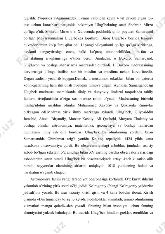uali birjandiy, mansur koshiy, ali qushchi, maryam chalabiy va boshqa olimlar astronomiya, matematika, geometriya va boshqa fanlardan muntazam ilmiy ish olib bordilar. ulug’bek bu olimlarning yordami bilan samarqandda obirahmat arig’i yonida ko’xaq tepaligida 1424 yilda katta rasadxona-observatoriya qurdi. bu observatoriyadagi asboblar, jumladan asosiy asbob bo’lgan sekstant o’z aniqligi bilan xv asrning barcha observatoriyalaridagi asboblardan ustun turadi. ulug’bek bu observatoriyada ertayu-kech kuzatish olib boradi, sayyoralar olamining sirlarini aniqlaydi. 1018 yulduzning holati va harakatini o’rganib chiqadi. astronomiya fanini yangi taraqqiyot pog’onasiga ko’taradi. o’z kuzatishlarini yakunlab o’zining yirik asari «ziji jadidi ko’ragoniy (yangi ko’ragoniy yulduzlar jadvali)ni» yozadi. bu asar nazariy kirish qism va 4 katta bobdan iborat. kirish qismida «din tumanday to’zg’ib ketadi. podsholiklar emiriladi, ammo olimlarning xizmatlari mangu qoladi»-deb yozadi. shuning bilan insoniyat uchun fanning ahamiyatini yuksak baholaydi. bu asarida ulug’bek hindlar, greklar, eronliklar va boshqa xalqlarning kalendarlarini tanqidiy tahlil qilib, o’zidan oldin o’tgan erotosfen, gipparx, ptolomey, al-battoniy, ibn yunus, nasriddin tusiy …