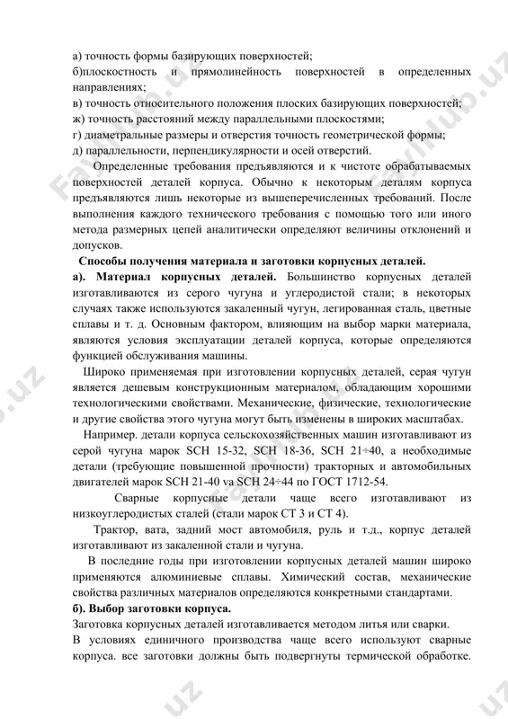 особы получения материала и заготовки корпусных деталей. а). материал корпусных деталей. большинство корпусных деталей изготавливаются из серого чугуна и углеродистой стали; в некоторых случаях также используются закаленный чугун, легированная сталь, цветные сплавы и т. д. основным фактором, влияющим на выбор марки материала, являются условия эксплуатации деталей корпуса, которые определяются функцией обслуживания машины. широко применяемая при изготовлении корпусных деталей, серая чугун является дешевым конструкционным материалом, обладающим хорошими технологическими свойствами. механические, физические, технологические и другие свойства этого чугуна могут быть изменены в широких масштабах. например. детали корпуса сельскохозяйственных машин изготавливают из серой чугуна марок sch 15-32, sch 18-36, sch 21÷40, а необходимые детали (требующие повышенной прочности) тракторных и автомобильных двигателей марок sch 21-40 va sch 24÷44 по гост 1712-54. сварные корпусные детали чаще всего изготавливают из низкоуглеродистых сталей (стали марок ст 3 и ст 4). трактор, вата, задний мост автомобиля, руль и т.д., корпус деталей изготавливают из закаленной стали и чугуна. в …