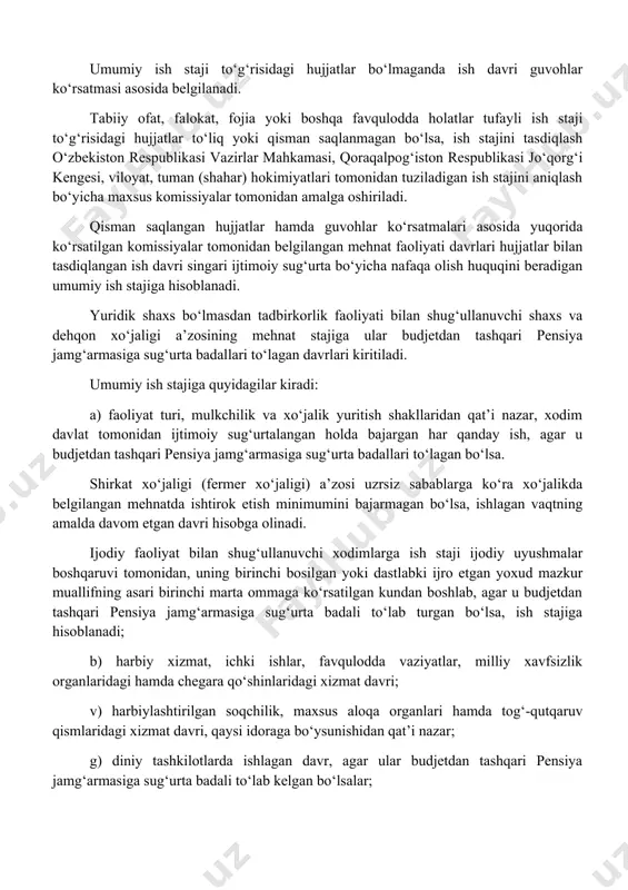 r tomonidan ish joyida budjetdan tashqari pensiya jamg‘armasi mablag‘larining ijtimoiy sug‘urta bo‘yicha nafaqalar uchun maqsadga muvofiq sarflanishi ustidan nazorat qilish davlat soliq xizmati organlari tomonidan qonunchilik hujjatlariga muvofiq amalga oshiriladi. umumiy ish staji belgilangan tartibda rasmiylashtirilgan mehnat daftarchasi yoki uning o‘rniga berilgan boshqa hujjat asosida aniqlanadi. umumiy ish staji to‘g‘risidagi hujjatlar bo‘lmaganda ish davri guvohlar ko‘rsatmasi asosida belgilanadi. tabiiy ofat, falokat, fojia yoki boshqa favqulodda holatlar tufayli ish staji to‘g‘risidagi hujjatlar to‘liq yoki qisman saqlanmagan bo‘lsa, ish stajini tasdiqlash o‘zbekiston respublikasi vazirlar mahkamasi, qoraqalpog‘iston respublikasi jo‘qorg‘i kengesi, viloyat, tuman (shahar) hokimiyatlari tomonidan tuziladigan ish stajini aniqlash bo‘yicha maxsus komissiyalar tomonidan amalga oshiriladi. qisman saqlangan hujjatlar hamda guvohlar ko‘rsatmalari asosida yuqorida ko‘rsatilgan komissiyalar tomonidan belgilangan mehnat faoliyati davrlari hujjatlar bilan tasdiqlangan ish davri singari ijtimoiy sug‘urta bo‘yicha nafaqa olish huquqini beradigan umumiy ish stajiga hisoblanadi. yuridik shaxs bo‘lmasdan tadbirkorlik faoliyati bilan shug‘ullanuvchi shaxs va dehqon xo‘jaligi a’zosining mehnat stajiga ular budjetdan …