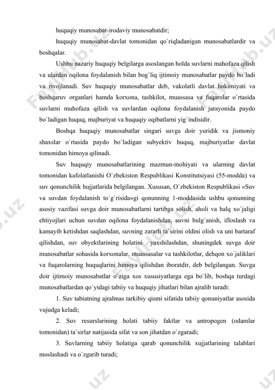r va shaklllari joriy etiladi; 6. suv resurslaridan foydalanishni boshqarishda ma`muriy-huquqiy emas, balki havza tamoyiliga amal qilinadi; 7. davlatlararo suv resurslaridan foydalanish va muhofaza qilishda davlatlararo, mintaqaviy va halqaro tamoyillarning amal qiladi va boshqalar. ushbu huquqiy jihatlar suvlarni muhofaza qilish va ulardan oqilona foydalanish bilan bog`liq ijtimoiy munosabatlarni samarali tartibga solishga xizmat qiladi. suv huquqi munosabatlari murakkab tizimga ega bo`lib, ularni quyidagicha tasniflash mumkin: 1. suvga nisbatan mulkiy ahamiyatdagi huquqiy munosabatlar-egalik qilish, foydalanish va tasarruf etish huquqi. 2. suvlarni muhofaza qilish va foydalanish yuzasidan davlat boshqaruvi bilan bog`liq munosabatlar-umumiy va maxsus vakolatli davlat organlarining suv qonunchiligini qabul qilish, ijrosini ta`minlash, foydalanish va muhofaza qilish jarayonini tashkil etish yuzasidan vakolatlari. 3. suvdan oqilona foydalanish bilan bog`liq ijtimoiy munosabatlar-suvdan umumiy va maxsus foydalanish, birgalikda va tanho foydalanish, birlamchi va ikkilamchi foydalanish, foydalanuvchilarning huquq va majburiyatlari bilan bog`liq huquqiy munosabatlar. 4. suvlarni muhofaza qilish bilan bog`liq ijtimoiy munosabatlar – suvni muhofaza qilish tadbirlari, …
