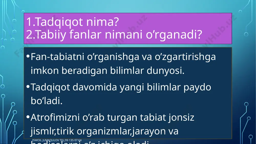 i ismoil jumaqulov tel;99 135 07 64 tabiiy fanlar fizika kimyo biologiya geografiya ismoil jumaqulov tel;99 135 07 64 tabiiy fanlarning vazifasi tabiiy fanlarning vazifasi tabiat qonunlarini o’rganish,shuningdek ulardan inson mafaatlari yo’lida oqilona foydalanish va tabiatni muhofaza qilishga yordam berishdan iborat tabiiy-ilmiy bilimlar insonning amlaiy faoliyatidagi ; kuzatish tajriba o’tkazish g’oyalarni ilgari surish. natijasida vujudga keladi ismoil jumaqulov tel;99 135 07 64 tabiiy fanlarning tadqiqot sohalari tabiiy fanlar tadqiqot obyektlari tadqiqot predmetiga misollar fizika jonsiz tabiat modda tuzilishi,elektr energiya ishlab chiqarish kimyo jonsiz tabiat moddaning xususiyatlari,kimyoviy jarayonlar biologiya tirik organizmlar o’simlik ildizining tuzilishi,o’simliklarning mineral oziqlanishi,bakteriyalarning ko’payishi geografiya jonsiz tabiat va tirik organizmlar okean,tog’ jinslari,zilzila,qazilma boyliklar. astronomiya osmon jismlari quyosh,oy,yer,sayyoralar va meteoritlarning harakati ismoil jumaqulov tel;99 135 07 64 uyga vazifa o’z tadqiqotingiz uchun; tadqiqot obyektini tanlang taqiqot predmetini aniqlang tadqiqotingiz obyekti va predmeti haqida so’zlab bering ismoil jumaqulov tel;99 135 07 64 image2.png image3.jpg image4.png image5.jpg image6.jpg image7.jpg image8.jpg /docprops/thumbnail.jpeg