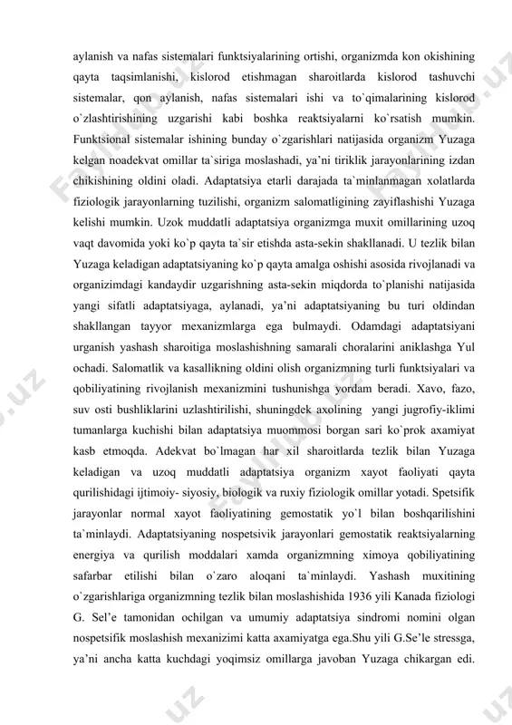 `lmagan har xil sharoitlarda tezlik bilan yuzaga keladigan va uzoq muddatli adaptatsiya organizm xayot faoliyati qayta qurilishidagi ijtimoiy- siyosiy, biologik va ruxiy fiziologik omillar yotadi. spetsifik jarayonlar normal xayot faoliyatining gemostatik yo`l bilan boshqarilishini ta`minlaydi. adaptatsiyaning nospetsivik jarayonlari gemostatik reaktsiyalarning energiya va qurilish moddalari xamda organizmning ximoya qobiliyatining safarbar etilishi bilan o`zaro aloq​ani ta`minlaydi. yashash muxitining o`zgarishlariga organizmning tezlik bilan moslashishida 1936 yili kanada fiziologi g. sel’e tamonidan ochilgan va umumiy adaptatsiya sindromi nomini olgan nospetsifik moslashish mexanizimi katta axamiyatga ega.shu yili g.se’le stressga, ya’ni ancha katta kuchdagi yoqimsiz omillarga javoban yuzaga chikargan edi. stressni xosil qiladigan omillarga sovuq, issiq, jaroxat, infektsiya, shiddatli muskul ishi va boshqalar kiradi. shuningdek, salbiy va ijobiy ruxiy kuchlanishlarini xosil qiladigan omillar kirishi mumkin. keltirilgan, turli omillar xammasi bir xildagi nospetsifik ximoya reaktsiyasini yuzaga keltiradi, ya’ni moslashishning nospetsifik ximoya reaktsiyasini ishga tushiradi. bu mexanizm gemoastatik boshqarilish, organizmning himoya kuchlarining safarbar etishi va ayni vaziyatda hayot …