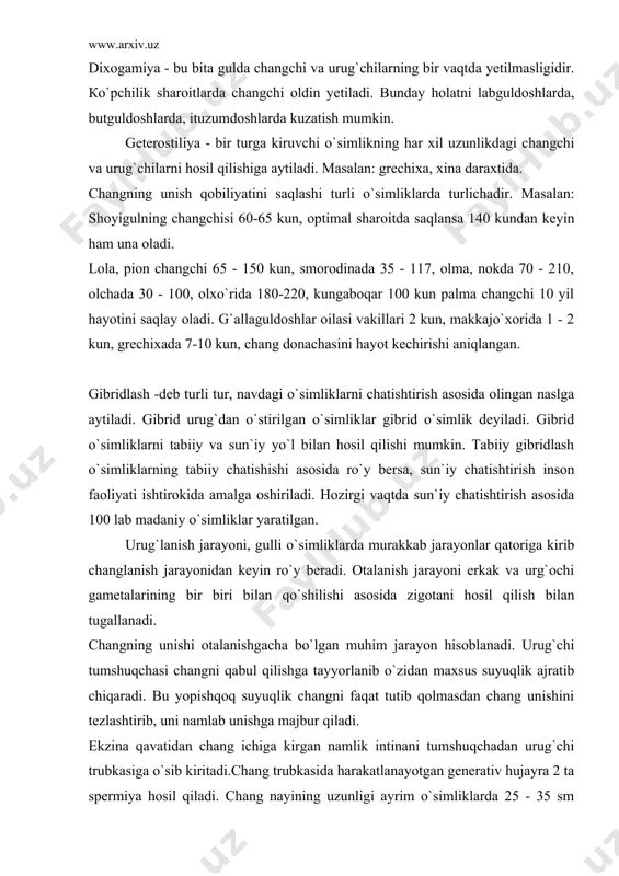 uni namlab unishga majbur qiladi. ekzina qavatidan chang ichiga kirgan namlik intinani tumshuqchadan urug`chi trubkasiga o`sib kiritadi.chang trubkasida harakatlanayotgan generativ hujayra 2 ta spermiya hosil qiladi. chang nayining uzunligi ayrim o`simliklarda 25 - 35 sm tashkil qilsa, ayrim o`simliklarda 1 smgacha bo`ladi. chang nayining o`sish tezligi har xildir. masalan: makkajo`xorida 6,25 mm/s, gulsafsarda 4 mm/s, qoqio`tda esa 35 mm/s. changlanish jarayonida onalik tugunchasiga ba`zan 1 ta, ba`zan cheksiz miqdorda chang o`sib kiradi. agar gul 1 ta urug` kurtak hosil qilsa 1 ta chang, ko`p urug` kurtak hosil qilsa ko`p chang o`sib kiradi. urug` kurtakka yetib kelgan chang nayi urug`kutrak qopchasida yorilib 2 ta sperma hosil qiladi. bu spermaning bittasi tuxum hujayrani otalantirsa, ikkinchisi markaziy hujayrani otalantirardi. bu hodisa bir vaqtning o`zida parallel ro`y beradi. shuning uchun bu jarayon qo`sh urug`lanish jarayoni deyiladi. bu jarayon yopiq urug`li o`simliklar uchun xos bo`lib boshqa o`simliklarda kuzatilmaydi. tumshuqchaga tushgan changning urug` kurtakka yetib borishi …
