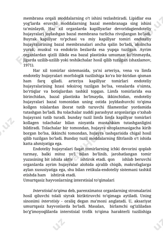 arga o’tadi. demak, bazal membrana o’tkazuvchanlik xususiyatiga ega. gialuronidaza fermenti ta’sirida gialuron kislota erib, bazal membrana orqali moddalarning o’t ishini tezlashtiradi. lipidlar esa yog’larda eruvchi moddalarning bazal membranaga sing ishini ta’minlaydi. har xil organlarda kapillyarlar devoridagiendoteliy hujayralari joylashgan bazal membrana turlicha rivojlangan bo’ladi. buyrak kapillyar to’pchasi va miy kapillyar tomiri endoteliy hujayralarining bazal membranalari ancha qalin bo’ladi, aksincha yurak, muskul va endokrin bezlarda esa yupqa tuzilgan. ayrim organlardan qizili ilikda esa bazal plastinka umuman ko’rinmayda, jigarda uzilib-uzilib yoki teshikchalar hosil qilib tuzilgan (shaxlamov, 1971). har xil tomirlar sistemasida, ya’ni arteriya, vena va limfa endoteliy hujayralari morfologik tuzilishiga ko’ra bir-biridan qisman ham farq qiladi. arteriya kapillyar tomirlari endoteliy hujayralarining bzasi teksiroq tuzilgan bo’lsa, venalarda o’simta, bo’rtiqlar va botiqlardan tashkil topgan. limfa tomirlarida esa birinchidan, bazal plastinka bo’lmayda, ikkinchidan, endoteliy hujayralari bazal tomonidan uning ostida joyldashuvchi to’qima kollgen tolalardan iborat tutib turuvchi filamentlar yordamida tutashgan bo’ladi. bu tolachalar xuddi parashyut arqonlariga o’xshab …