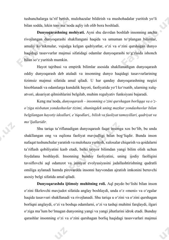 oliyat tamoyillari, qadriyat va mo‘ljallaridir. shu tariqa ta’riflanadigan dunyoqarash faqat insonga xos bo‘lib, bu unda shakllangan ong va oqilona faoliyat mavjudligi bilan bog‘liqdir. bunda inson nafaqat tushunchalar yaratish va mulohaza yuritish, xulosalar chiqarish va qoidalarni ta’riflash qobiliyatini kasb etadi, balki tayyor bilimdan yangi bilim olish uchun foydalana boshlaydi. insonning bunday faoliyatini, uning ijodiy faolligini tavsiflovchi aql odamzot va jamiyat evolyusiyasini jadallashtirishning qudratli omiliga aylanadi hamda pirovardda insonni hayvondan ajratish imkonini beruvchi asosiy belgi sifatida amal qiladi. dunyoqarashda ijtimoiy muhitning roli. aql paydo bo‘lishi bilan inson o‘zini fikrlovchi mavjudot sifatida anglay boshlaydi, unda o‘z «meni» va o‘zgalar haqida tasavvuri shakllanadi va rivojlanadi. shu tariqa u o‘zini va o‘zini qurshagan borliqni anglaydi, o‘zi va boshqa odamlarni, o‘zi va tashqi muhitni farqlaydi, ilgari o‘ziga ma’lum bo‘lmagan dunyoning yangi va yangi jihatlarini idrok etadi. bunday qarashlar insonning o‘zi va o‘zini qurshagan borliq haqidagi tasavvurlari majmui sifatida shakllanadigan dunyoqarash negizini tashkil etadi. bunda inson o‘ziga …