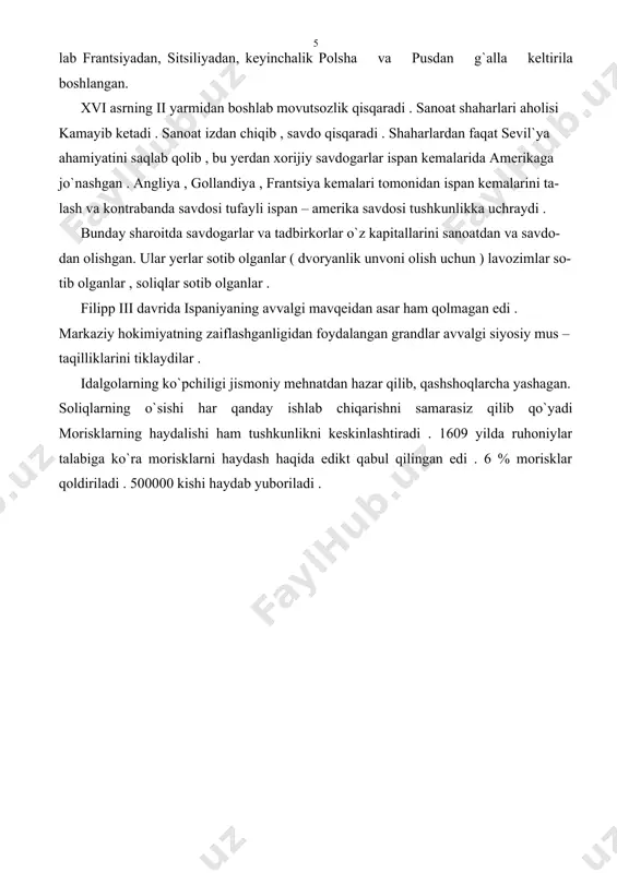 yib ketadi . sanoat izdan chiqib , savdo qisqaradi . shaharlardan faqat sevil`ya ahamiyatini saqlab qolib , bu yerdan xorijiy savdogarlar ispan kemalarida amerikaga jo`nashgan . angliya , gollandiya , frantsiya kemalari tomonidan ispan kemalarini ta- lash va kontrabanda savdosi tufayli ispan – amerika savdosi tushkunlikka uchraydi . bunday sharoitda savdogarlar va tadbirkorlar o`z kapitallarini sanoatdan va savdo- dan olishgan. ular yerlar sotib olganlar ( dvoryanlik unvoni olish uchun ) lavozimlar so- tib olganlar , soliqlar sotib olganlar . filipp iii davrida ispaniyaning avvalgi mavqeidan asar ham qolmagan edi . markaziy hokimiyatning zaiflashganligidan foydalangan grandlar avvalgi siyosiy mus – taqilliklarini tiklaydilar . idalgolarning ko`pchiligi jismoniy mehnatdan hazar qilib, qashshoqlarcha yashagan. soliqlarning o`sishi har qanday ishlab chiqarishni samarasiz qilib qo`yadi morisklarning haydalishi ham tushkunlikni keskinlashtiradi . 1609 yilda ruhoniylar talabiga ko`ra morisklarni haydash haqida edikt qabul qilingan edi . 6 % morisklar qoldiriladi . 500000 kishi haydab yuboriladi .