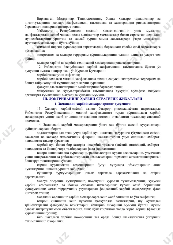 бузилишига олиб келадиган тарзда ҳамда ўзбекистон республикасига қарши ҳарбий тажовузга тайёргарлик кўрилаётганидан дарак берадиган тарзда намойишкорона кўпайтириш; ўзбекистон республикасининг суверенитетига ва ҳудудий яхлитлигига тажовуз қилиш; бевосита ўзбекистон республикаси ҳудудига ёхуд қўшни давлатларнинг чегара олди туманларига ташлаш учун ноқонуний қуролли тузилмаларни ташкил этиш, ўқитиш ва қуроллантириш; наркотрафик, қурол-яроғ, ўқ-дори, заҳарли ва портловчи моддалар, қўпорувчилик-террорчилик фаолиятини амалга ошириш учун фойдаланиладиган бошқа воситалар контрабандаси билан боғлиқ трансчегаравий ва халқаро уюшган жиноий фаолият; ахборот-коммуникация маконида ўзбекистон республикасининг суверенитетига, мустақиллигига, ҳудудий яхлитлигига қарши қаратилган ҳамда аҳолининг тинч ҳаётига таҳдид солувчи мафкуравий ва психологик ҳаракатлар. 3. ўзбекистон республикасининг мудофаа соҳасидаги сиёсати 9. ўзбекистон республикасининг мудофаа соҳасидаги сиёсатининг асосий мақсадлари қуйидагилардан иборат: мустақилликни, суверенитетни, ҳудудий яхлитликни ва конституциявий тузумни ҳимоя қилиш; давлатнинг ҳарбий хавфсизлигини таъминлаш; марказий осиёда халқаро ва минтақавий ҳамкорликни, хавфсизликни, барқарорликни ва яхши қўшничиликни мустаҳкамлаш; давлатнинг ҳарбий ташкилотини мунтазам равишда ривожлантириш, уни ўзбекистон республикасини қуролли ҳимоя қилишга шай ҳолатда сақлаб туриш. 10. ўзбекистон республикасининг мудофаа …