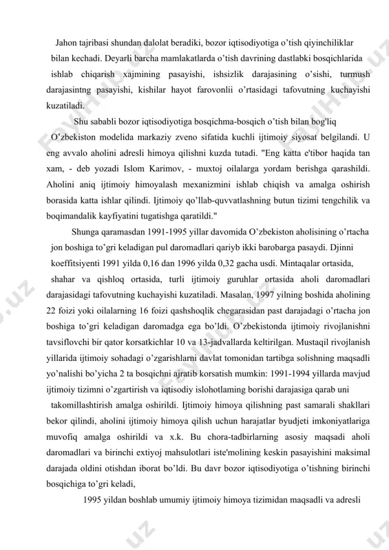 gartirish va iqtisodiy islohotlaming borishi darajasiga qarab uni takomillashtirish amalga oshirildi. ijtimoiy himoya qilishning past samarali shakllari bekor qilindi, aholini ijtimoiy himoya qilish uchun harajatlar byudjeti imkoniyatlariga muvofiq amalga oshirildi va x.k. bu chora-tadbirlarning asosiy maqsadi aholi daromadlari va birinchi extiyoj mahsulotlari iste'molining keskin pasayishini maksimal darajada oldini otishdan iborat bo’ldi. bu davr bozor iqtisodiyotiga o’tishning birinchi bosqichiga to’gri keladi, 1995 yildan boshlab umumiy ijtimoiy himoya tizimidan maqsadli va adresli ijtimoiy qo’llab-quvvatlash tizimiga o’tish amalga oshirilmoqda. bu davr uchun barqarorlashtirish va aholi turmush darajasi hamda sharoitiarini asta-sekin yaxshilab borish harakterlidir. shunday qilib, islohotlarning amalga oshuvi va bozor munosabatlarining rivojlanish darajasiga qarab ijtimoiy siyosatning ustivor yo’nalishlari o’zgarib bordi, ahoiini ijtimoiy himoyalash mexanizmi, tensizlik va qashshoqlikka barxam berish shakllari va usullari takomillashdi. natijada chora-tadbirlarning butun bir tizimi shakllandi. aholini ijtimoiy himoyalash tizimi asosida aholi turli xil qatlamlariga qatiy tabaqalashgan yondoshuv, ijtimoiy yordamning maqsadli harakteri va adresliligi, uni amalga oshirishda davlat bilan bir …